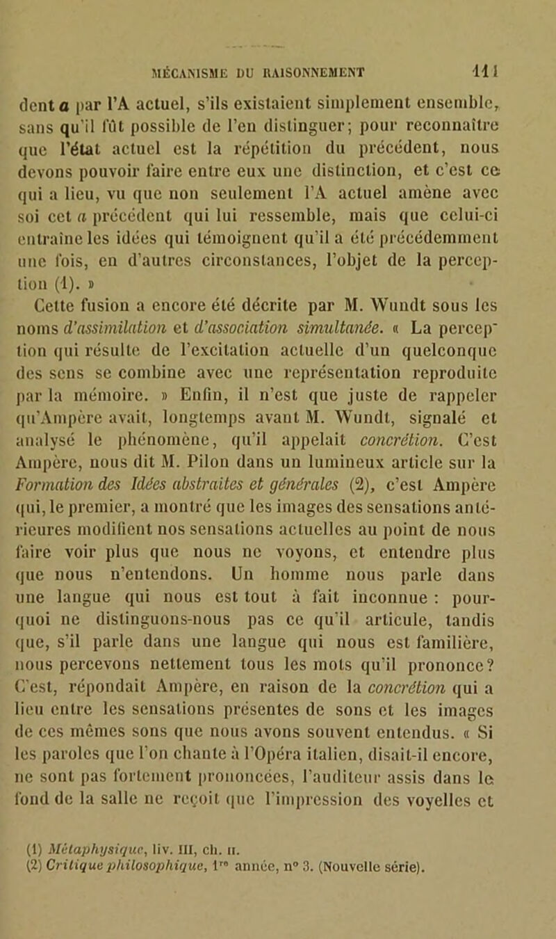 dent a par l’A actuel, s’ils existaient simplement ensemble, sans qu'il fût possible de l’en distinguer; pour reconnaître que l’état actuel est la répétition du précédent, nous devons pouvoir faire entre eux une distinction, et c’est ce qui a lieu, vu que non seulement l’A actuel amène avec soi cet a précédent qui lui ressemble, mais que celui-ci entraîne les idées qui témoignent qu’il a été précédemment une ibis, en d’autres circonstances, l’objet de la percep- tion (1). » Cette fusion a encore été décrite par M. Wuudt sous les noms d’assimilation et d’association simultanée. <1 La perce])' tion qui résulte de l’excitation actuelle d’un quelconque des sens se combine avec une représentation reproduite parla mémoire. » Enfin, il n’est que juste de rappeler qu’Ampère avait, longtemps avant M. Wundt, signalé et analysé le phénomène, qu’il appelait concrétion. C’est Ampère, nous dit M. Pilon dans un lumineux article sur la Formation des Idées abstraites et générales (2), c’est Ampère qui, le premier, a montré que les images des sensations anté- rieures modifient nos sensations actuelles au point de nous faire voir plus que nous ne voyons, et entendre plus que nous n’entendons. Un homme nous parle dans une langue qui nous est tout à fait inconnue : pour- quoi ne distinguons-nous pas ce qu’il articule, tandis que, s’il parle dans une langue qui nous est familière, nous percevons nettement tous les mots qu’il prononce? C’est, répondait Ampère, en raison de la concrétion qui a lieu entre les sensations présentes de sons et les images de ces mêmes sons que nous avons souvent entendus. « Si les paroles que l’on chante à l’Opéra italien, disait-il encore, ne sont pas fortement prononcées, l’auditeur assis dans le fond de la salle ne reçoit que l’impression des voyelles et (1) Métaphysique, liv. III, cli. n. (2) Critique philosophique, lr année, n° 3. (Nouvelle série).