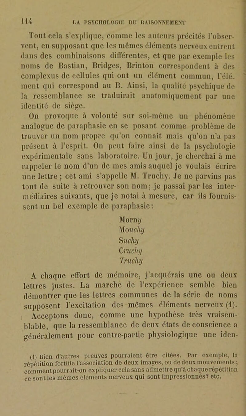 Tout cela s’explique, comme les auteurs précités l’obser- vent, en supposant que les mêmes éléments nerveux entrent dans des combinaisons différentes, et que par exemple les noms de Bastian, Bridges, Brinton correspondent à des complexus de cellules qui ont un élément commun, l’élé- ment qui correspond au B. Ainsi, la qualité psychique de la ressemblance se traduirait anatomiquement par une identité de siège. On provoque à volonté sur soi-même un phénomène analogue de paraphasie en se posant comme problème de trouver un nom propre qu’on connaît mais qu’on n’a pas présent à l’esprit. On peut faire ainsi de la psychologie expérimentale sans laboratoire. Un jour, je cherchai à me rappeler le nom d’un de mes amis auquel je voulais écrire une lettre ; cet ami s’appelle M. Truchy. Je ne parvins pas tout de suite à retrouver son nom; je passai par les inter- médiaires suivants, que je notai à mesure, car ils fournis- sent un bel exemple de paraphasie: Morny Mo uchy Suchy Cruchy Truchy A chaque effort de mémoire, j’acquérais une ou deux lettres justes. La marche de l’expérience semble bien démontrer que les lettres communes de la série de noms supposent l’excitation des mêmes éléments nerveux (1). Acceptons donc, comme une hypothèse très vraisem- blable, que la ressemblance de deux états de conscience a généralement pour contre-partie physiologique une iden- (1) Bien d’autres preuves pourraient être citées. Par exemple, la répétition fortifie l'association de deux images, ou dcdcuxmouvcments ; comment pourrait-on expliquer cela sans admettre qu’à chaque répétition ce senties mêmes éléments nerveux qui sont impressionnés? etc.