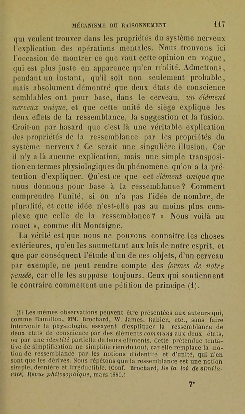 qui veulent trouver dans les propriétés du système nerveux l’explication des opérations mentales. Nous trouvons ici l'occasion de montrer ce que vaut cette opinion en vogue, qui est plus juste en apparence qu’en réalité. Admettons, pendant un instant, qu’il soit non seulement probable, mais absolument démontré que deux états de conscience semblables ont pour base, dans le cerveau, un élément nerveux unique, et que celte unité de siège explique les deux effets de la ressemblance, la suggestion et la fusion. Croit-on par hasard que c’est là une véritable explication des propriétés de la ressemblance par les propriétés du système nerveux ? Ce serait une singulière illusion. Car il n’y a là aucune explication, mais une simple transposi- tion en termes physiologiques du phénomène qu’on a la pré- tention d’expliquer. Qu’est-ce que cet élément unique que nous donnons pour base à la ressemblance? Comment comprendre l’unité, si on n’a pas l’idée de nombre, de pluralité, cl cette idée n’cst-elle pas au moins plus com- plexe que celle de la ressemblance? « Nous voilà au rouet », comme dit Montaigne. La vérité est que nous ne pouvons connaître les choses extérieures, qu'en les soumettant aux lois de notre esprit, et que par conséquent l’étude d’un de ces objets, d’un cerveau par exemple, ne peut rendre compte des formes de notre pensée, car elle les suppose toujours. Ceux qui soutiennent le contraire commettent une pétition de principe (d). (t) Les mêmes observations peuvent être présentées aux auteurs qui, comme Hamillon, MM. Itrochard, W. James. Habier, etc., sans faire intervenir la physiologie, essayent d'expliquer la ressemblance de deux états de conscience par des éléments communs aux deux états, nu par une identité partielle de leurs éléments. Cette prétendue tenta- tive de simplification ne simplifie rien du tout, car elle remplace ta no- tion de ressemblance par les notions d'identité et d'unité, qui n’en sont que les dérives. Nous répétons que la ressemblance est une notion simple, dernière et irréductible. (Conf. Brochard, De la loi de simila- rité, Revue philosophique, mars 1880.1