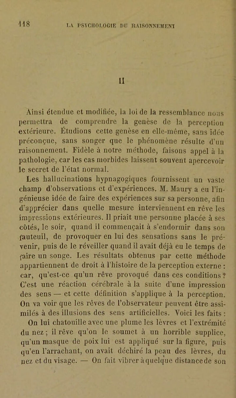 •H8 l! Ainsi étendue et modifiée, la loi de la ressemblance nous permettra de comprendre la genèse de la perception extérieure. Étudions cette genèse en elle-même, sans idée préconçue, sans songer que le phénomène résulte d'un raisonnement. Fidèle à notre méthode, faisons appel à la pathologie, car les cas morbides laissent souvent apercevoir le secret de l’état normal. Les hallucinations hypnagogiques fournissent un vaste champ d’observations et d’expériences. M. Maury a eu l’in- génieuse idée de faire des expériences sur sa personne, alin d’apprécier dans quelle mesure interviennent en rêve les impressions extérieures. 11 priait une personne placée à scs côtés, le soir, quand il commençait à s’endormir dans son fauteuil, de provoquer en lui des sensations sans le pré- venir, puis de le réveiller quand il avait déjà eu le temps de faire un songe. Les résultats obtenus par cette méthode appartiennent de droit à l’histoire de la perception externe : car, qu’est-ce qu’un rêve provoqué dans ces conditions ? C’est une réaction cérébrale à la suite d’une impression des sens — et cette définition s’applique à la perception. On va voir que les rêves de l’observateur peuvent être assi- milés à des illusions des sens artificielles. Voici les faits : On lui chatouille avec une plume les lèvres et l’extrémité du nez ; il rêve qu’on le soumet à un horrible supplice, qu’un masque de poix lui est appliqué sur la figure, puis qu’en l’arrachant, on avait déchiré la peau des lèvres, du nez et du visage. — On fait vibrer à quelque distancedc son