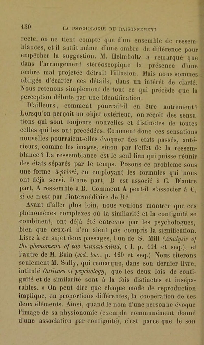recle, on ne tient compte que d'un ensemble de ressem- blances, et il sullil même d’une ombre de dillérence pour empêcher la suggestion. M. Ilelmholtz a remarqué que dans l’arrangement stéréoscopique la présence d’une ombre mal projetée détruit l’illusion. Mais nous sommes obligés d’écarter ces détails, dans un intérêt de clarté. Nous retenons simplement de tout ce qui précède que la perception débute par une identification. O ailleurs, comment pourrait-il en être autrement? Lorsqu’on perçoit un objet extérieur, on reçoit des sensa- tions qui sont toujours nouvelles et distinctes de toutes celles qui les ont précédées. Comment donc ces sensations nouvelles pourraient-elles évoquer des états passés, anté- rieurs, comme les images, sinon par l’effet de la ressem- blance? La ressemblance est le seul lien qui puisse réunir des étals séparés par le temps. Posons ce problème sous une forme à priori, en employant les formules qui nous ont déjà servi. D’une part, B est associé à C. D’autre part, A ressemble à B. Comment A peut-il s’associer à C, si ce n’est par l’intermédiaire de B ? Avant d’aller plus loin, nous voulons montrer que ces phénomènes complexes où la similarité et la contiguïté se combinent, ont déjà été entrevus par les psychologues, bien que ceux-ci n’en aient pas compris la signification. Lisez à ce sujet deux passages, l’un de S. Mill (Analysis o[ the phenomena of the humanmind, t I, p. 441 et seq.), et l’autre de M. Bain {eod. loc., p. 120 et seq.) Nous citerons seulement M. Sully, qui remarque, dans son dernier livre, intitulé Outlines of psychology, que les deux lois de conti- guïté et de similarité sont à la fois distinctes et insépa- rables. « On peut dire que chaque mode de reproduction implique, eu proportions différentes, la coopération de ces deux éléments. Ainsi, quand le nom d’une personne évoque l’image de sa physionomie (exemple communément donné d’une association par contiguïté), c’est parce que le son