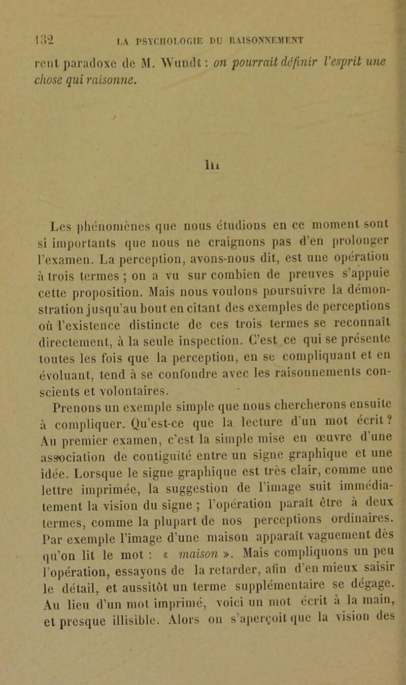 mil paradoxe de M. Wundt: on pourrait définir l'esprit une chose qui raisonne. lu Les phénomènes que nous éludions en ce moment sont si importants (pie nous ne craignons pas d'en prolonger l’examen. La perception, avons-nous dit, est une opération à trois termes ; on a vu sur combien de preuves s’appuie cette proposition. Mais nous voulons poursuivre la démon- stration jusqu’au bout en citant des exemples de perceptions où l’existence distincte de ces trois termes se reconnaît directement, à la seule inspection. C’est ce qui se présente toutes les fois que la perception, en se compliquant et en évoluant, tend à se confondre avec les raisonnements con- scients et volontaires. Prenons un exemple simple que nous chercherons ensuite à compliquer. Qu’est-ce que la lecture d un mot écrit? Au premier examen, c’est, la simple mise en œuvre d une association de contiguïté entre un signe graphique et une idée. Lorsque le signe graphique est très clair, comme une lettre imprimée, la suggestion de l’image suit immédia- tement la vision du signe ; l’opération paraît être a deux termes, comme la plupart de nos perceptions ordinaires. Par exemple l’image d’une maison apparaît vaguement dès qu’on lit le mot : « maison ». Mais compliquons un peu l’opération, essayons de la retarder, afin d’en mieux saisir le détail, et aussitôt un terme supplémentaire se dégage. Au lieu d’un mot imprimé, voici un mot écrit a la main, et presque illisible. Alors on s’aperçoit que la vision des