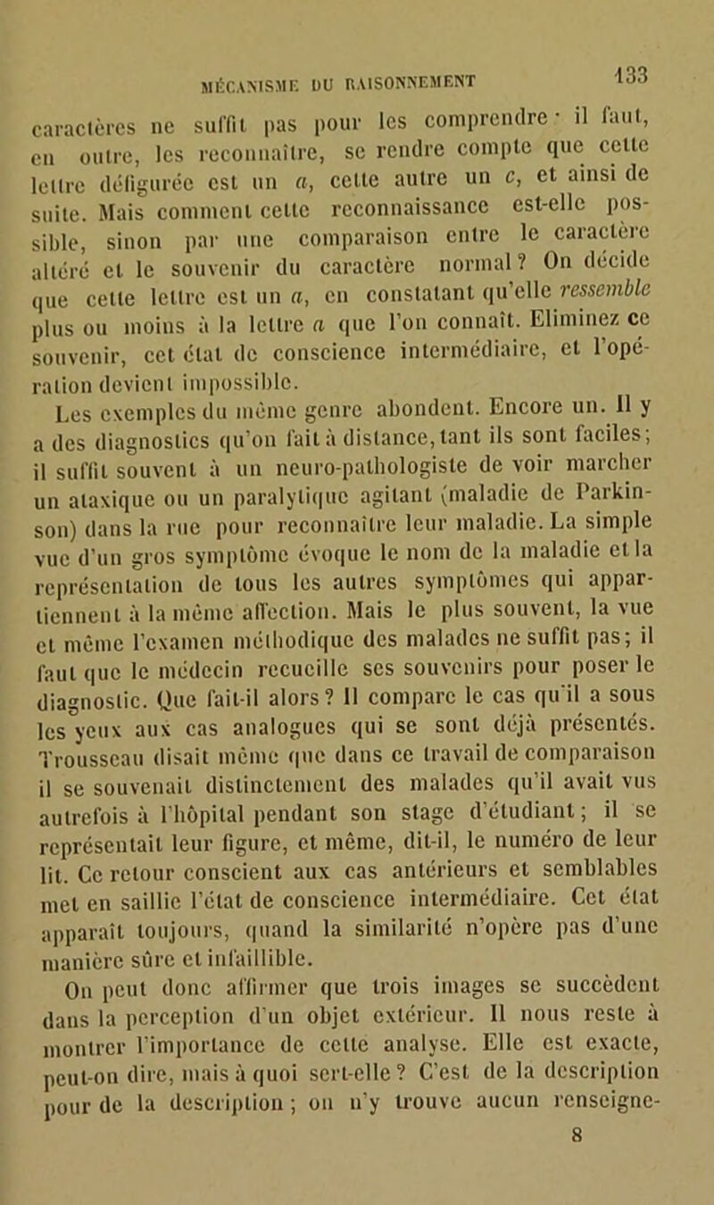 caractères ne suffit pas pour les comprendre - il faut, en outre, les reconnaître, se rendre compte que cette lettre défigurée est un a, cette autre un c, et ainsi de suite. Mais comment cette reconnaissance est-elle pos- sible, sinon par une comparaison entre le caractère altéré et le souvenir du caractère normal ? On décide que celle lettre est un a, en constatant qu’elle ressemble plus ou moins à la lettre a que l’on connaît. Eliminez ce souvenir, cet état de conscience intermédiaire, et l’opé- ration devient impossible. Les exemples du même genre abondent. Encore un. Il y a des diagnostics qu’on fait à distance,tant ils sont faciles; il suffit souvent à un neuro-pathologiste de voir marcher un ataxique ou un paralytique agitant (maladie de Parkin- son) dans la rue pour reconnaître leur maladie. La simple vue d’un gros symptôme évoque le nom de la maladie et la représentation de tous les autres symptômes qui appar- tiennent à la même affection. Mais le plus souvent, la vue et même l’examen méthodique des malades ne suffit pas; il faut que le médecin recueille scs souvenirs pour poser le diagnostic. Que fait-il alors? Il compare le cas qu'il a sous les yeux aux cas analogues qui se sont déjà présentés. Trousseau disait même que dans ce travail de comparaison il se souvenait distinctement des malades qu’il avait vus autrefois à l’hôpital pendant son stage d’étudiant; il se représentait leur figure, et même, dit-il, le numéro de leur lit. Ce retour conscient aux cas antérieurs et semblables met en saillie l’état de conscience intermédiaire. Cet état apparaît toujours, quand la similarité n’opère pas d’une manière sûre et infaillible. On peut donc affirmer que trois images se succèdent dans la perception d’un objet extérieur. Il nous reste à montrer l’importance de celle analyse. Elle est exacte, peut-on dire, mais à quoi sert-elle? C’est de la description pour de la description ; on n’y trouve aucun renscignc- 8