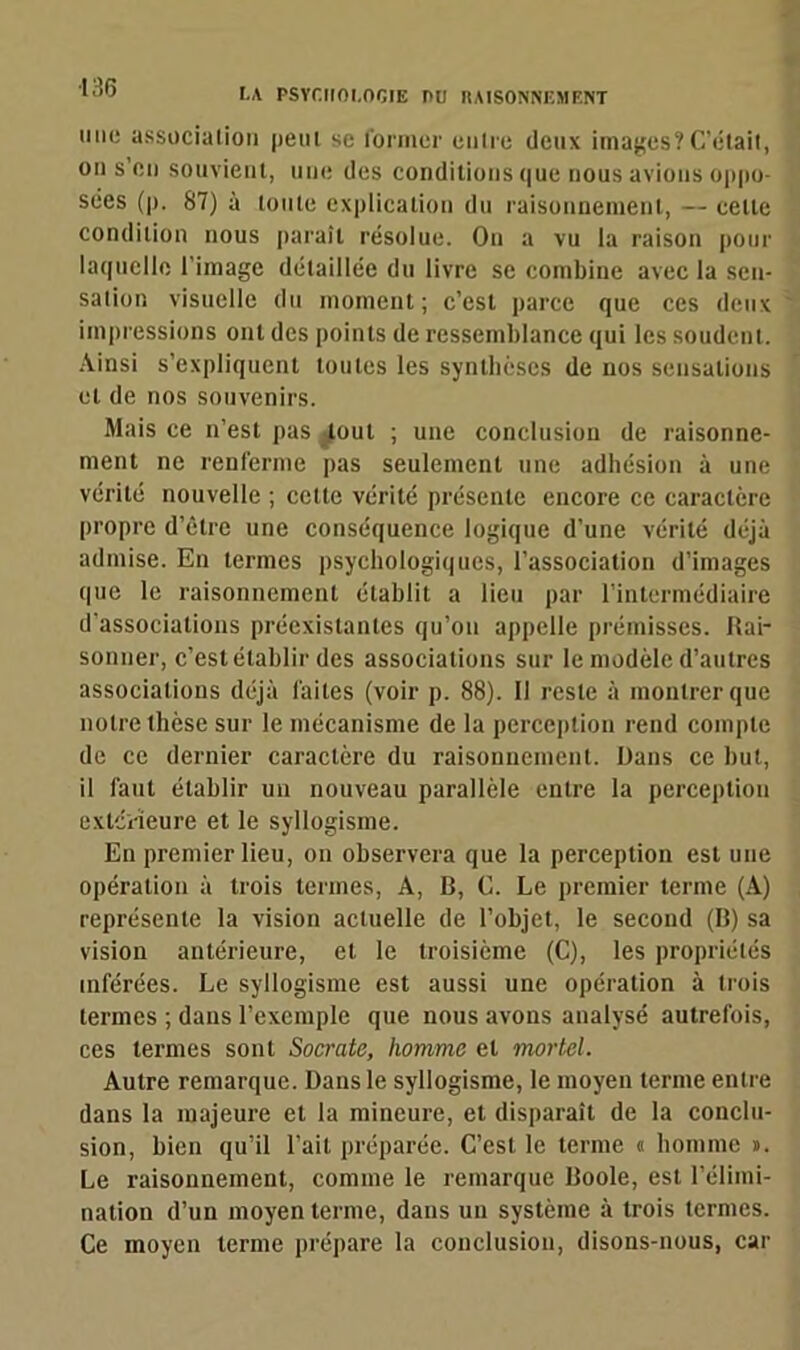 une association peui se former entre deux images?C’était, on s’en souvient, une des conditions que nous avions oppo- sées (p. 87) à toute explication du raisonnement, — celle condition nous paraît résolue. On a vu la raison pour laquelle 1 image détaillée du livre se combine avec la sen- sation visuelle du moment; c’est parce que ces deux impressions ont des points de ressemblance qui les soudent. Ainsi s’expliquent toutes les synthèses de nos sensations et de nos souvenirs. Mais ce n’est pas tout ; une conclusion de raisonne- ment ne renferme pas seulement une adhésion à une vérité nouvelle ; cette vérité présente encore ce caractère propre d’être une conséquence logique d’une vérité déjà admise. En termes psychologiques, l’association d’images que le raisonnement établit a lieu par l’intermédiaire d'associations préexistantes qu’on appelle prémisses. Rai- sonner, c’est établir des associations sur le modèle d’autres associations déjà faites (voir p. 88). Il reste à montrer que notre thèse sur le mécanisme de la perception rend compte de ce dernier caractère du raisonnement. Dans ce but, il faut établir un nouveau parallèle entre la perception extérieure et le syllogisme. En premier lieu, on observera que la perception est une opération à trois termes, A, B, G. Le premier ternie (A) représente la vision actuelle de l’objet, le second (B) sa vision antérieure, et le troisième (C), les propriétés inférées. Le syllogisme est aussi une opération à trois termes ; dans l’exemple que nous avons analysé autrefois, ces termes sont Socrate, homme et mortel. Autre remarque. Dans le syllogisme, le moyen terme entre dans la majeure et la mineure, et disparaît de la conclu- sion, bien qu’il l’ait préparée. C’est le terme « homme ». Le raisonnement, comme le remarque Boole, est l’élimi- nation d’un moyen terme, dans un système à trois termes. Ce moyen terme prépare la conclusion, disons-nous, car