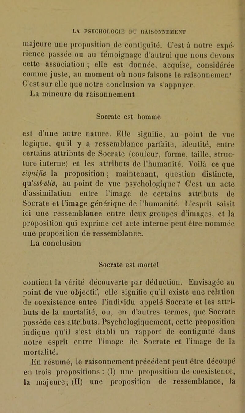 majeure une proposition de contiguïté. C’est à notre expé- rience passée ou au témoignage d’autrui que nous devons cette association ; clic est donnée, acquise, considérée comme juste, au moment où nous luisons le ralsonnemen* C'est sur elle que notre conclusion va s’appuyer. La mineure du raisonnement Socrate est homme est d’une autre nature. Elle signifie, au point de vue logique, qu’il y a ressemblance parfaite, identité, entre certains attributs de Socrate (couleur, forme, taille, struc- ture interne) et les attributs de l’humanité. Voilà ce que signifie la proposition ; maintenant, question distincte, qu’est-elle, au point de vue psychologique ? C’est un acte d’assimilation entre l’image de certains attributs de Socrate et l’image générique de l’humanité. L'esprit saisit ici une ressemblance entre deux groupes d’images, et la proposition qui exprime cet acte interne peut être nommée une proposition de ressemblance. La conclusion Socrate est. mortel contient la vérité découverte par déduction. Envisagée au point de vue objectif, elle signilie qu’il existe une relation de coexistence entre l’individu appelé Socrate et les attri- buts de la mortalité, ou, en d’autres termes, que Socrate possède ces attributs. Psychologiquement, cette proposition indique qu’il s’est établi un rapport de contiguïté dans notre esprit entre l’image de Socrate et l’image de la mortalité. En résumé, le raisonnement précédent peut être découpé en trois propositions : (I) une proposition de coexistence, la majeure; (II) une proposition de ressemblance, la