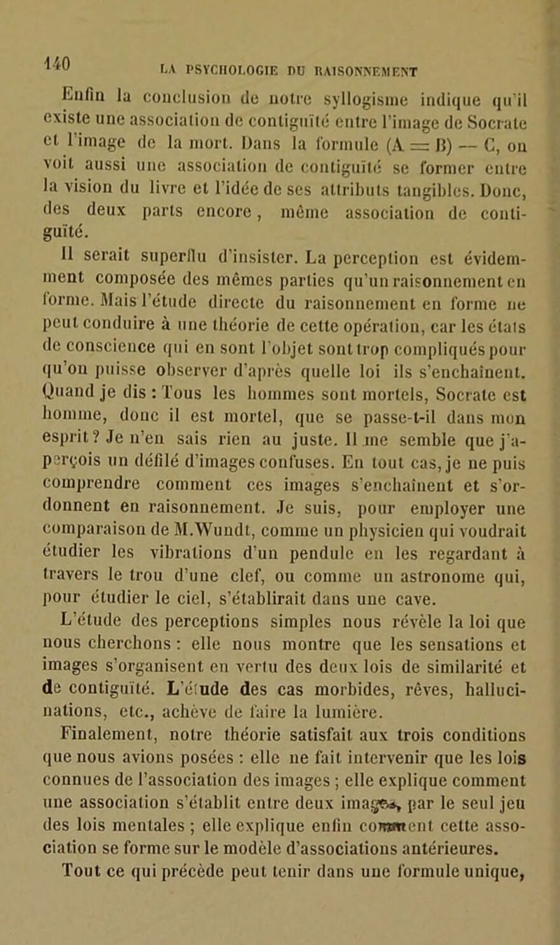 LA PSYCHOLOGIE PC RAISONNEMENT luifin la conclusion de notre syllogisme indique qu'il existe une association do contiguïté entre l’image de Socrate et l’image de la mort. Dans la formule (A = ]}) — C, on voit aussi une association de contiguïté se former entre la vision du livre et l’idée de ses attributs tangibles. Donc, des deux parts encore, même association de conti- guïté. Il serait supcrllu d’insister. La perception est évidem- ment composée des mêmes parties qu’un raisonnement en forme. Mais l’étude directe du raisonnement en forme ne peut conduire à une théorie de cette opération, car les étals de conscience qui en sont l’objet sont trop compliqués pour qu’on puisse observer d’après quelle loi ils s’enchaînent. Quand je dis : Tous les hommes sont mortels, Socrate est homme, donc il est mortel, que se passe-t-il dans mon esprit ? Je n’en sais rien au juste. Il me semble que j’a- perçois un défilé d’images confuses. En tout cas, je ne puis comprendre comment ces images s’enchaînent et s’or- donnent en raisonnement. Je suis, pour employer une comparaison de M.Wuudt, comme un physicien qui voudrait étudier les vibrations d’un pendule en les regardant à travers le trou d’une clef, ou comme un astronome qui, pour étudier le ciel, s’établirait dans une cave. L’étude des perceptions simples nous révèle la loi que nous cherchons : elle nous montre que les sensations et images s’organisent en vertu des deux lois de similarité et de contiguïté. L’éiude des cas morbides, rêves, halluci- nations, etc., achève de faire la lumière. Finalement, notre théorie satisfait aux trois conditions que nous avions posées : elle ne fait intervenir que les lois connues de l’association des images ; elle explique comment une association s’établit entre deux image*, par le seul jeu des lois mentales; elle explique enfin eorottent cette asso- ciation se forme sur le modèle d’associations antérieures. Tout ce qui précède peut tenir dans une formule unique,