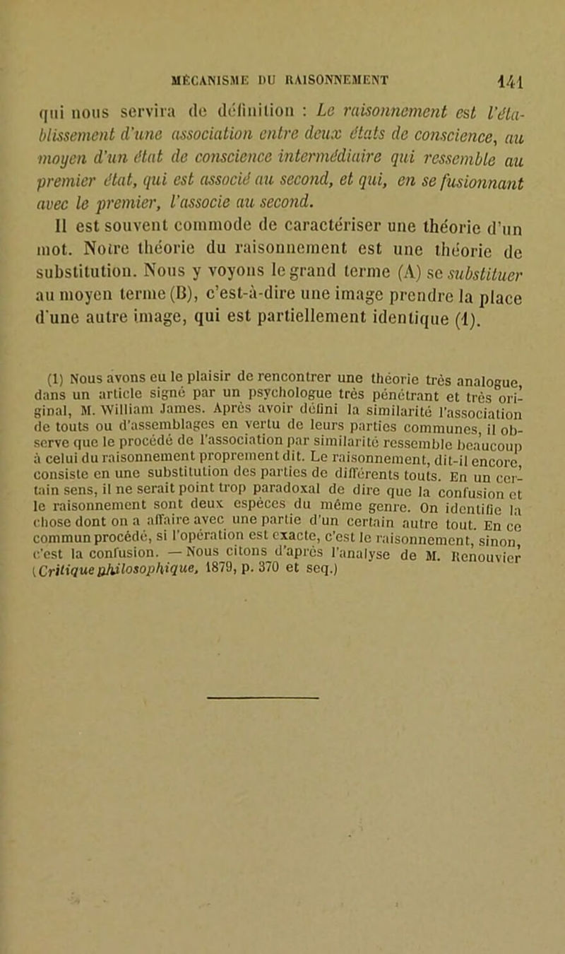 qui nous servira de définition : Le raisonnement est l'éta- blissement d'une association entre deux états de conscience, au moyen d'un état de conscience intermédiaire qui ressemble au premier état, qui est associé au second, et qui, en se fusionnant avec le premier, l'associe au second. Il est souvent commode de caractériser une théorie d’un mot. Notre théorie du raisonnement est une théorie de substitution. Nous y voyons le grand terme (A) sc substituer au moyen terme (B), c’est-à-dire une image prendre la place d'une autre image, qui est partiellement identique (1). (1) Nous avons ou le plaisir de rencontrer une théorie très analogue dans un article signé par un psychologue très pénétrant et très ori- ginal, M. William James. Après avoir défini la similarité l’association de touts ou d’assemblages en vertu de leurs parties communes, il ob- serve que le procédé de l’association par similarité ressemble beaucoup à celui du raisonnement proprement dit. Le raisonnement, dit-il encore consiste en une substitution des parties de différents touts. En un cer- tain sens, il ne serait point trop paradoxal de dire que la confusion et le raisonnement sont deux espèces du même genre. On identifie la chose dont on a affaire avec une partie d'un certain autre tout. En ce commun procédé, si l’opération est exacte, c’est le raisonnement, sinon c'est la confusion. — Nous citons d’après l'analyse de M. Renouvier (CriHaueuhdlvsopUique, 1879, p. 370 et seq.)