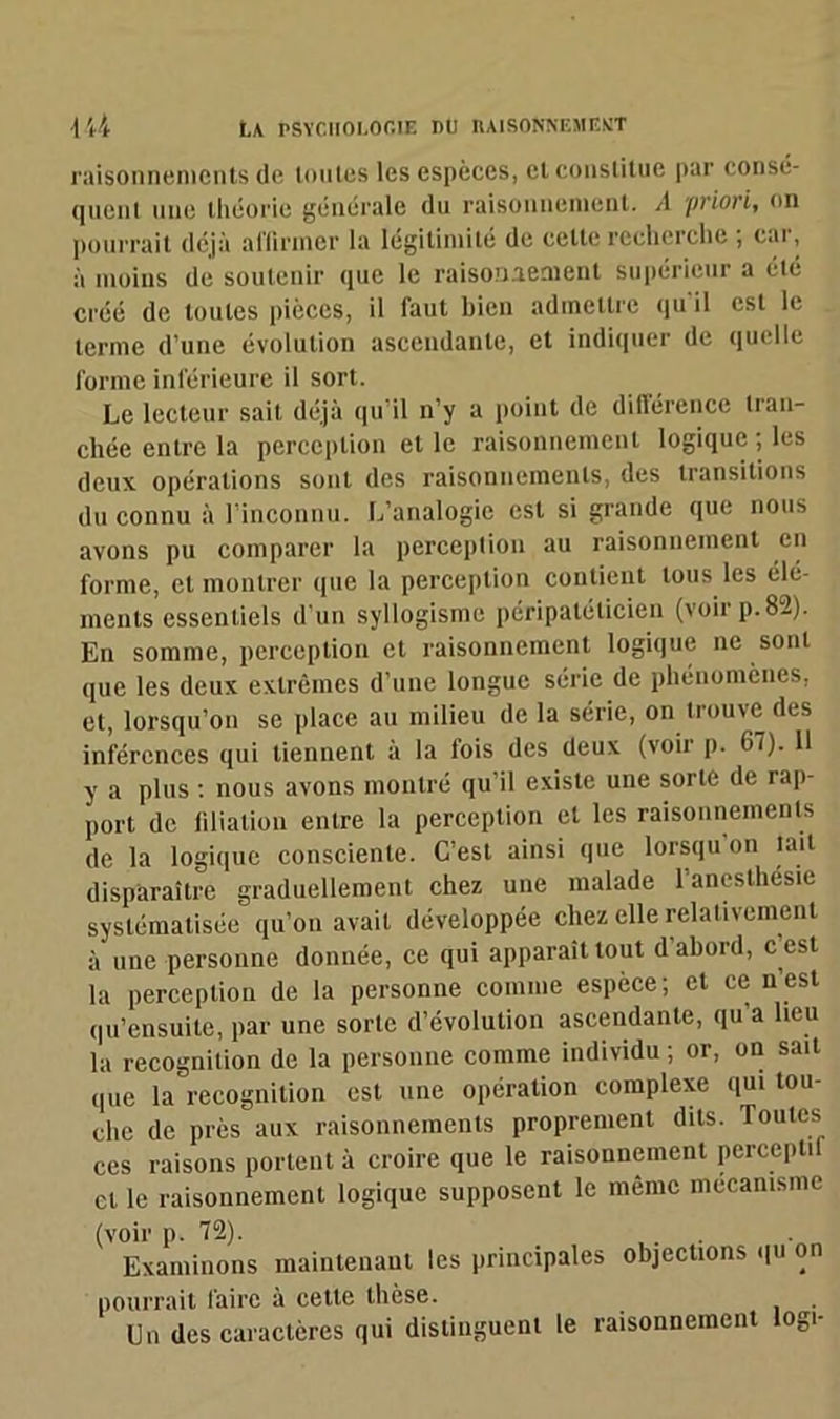 raisonnements de tontes les espèces, et constitue par consé- quent une théorie générale du raisonnement. A priori, on pourrait déjà affirmer la légitimité de celte recherche , cai, à moins de soutenir que le raisonnement Supérieur a été créé de toutes pièces, il faut bien admettre qu il est le terme d’une évolution ascendante, et indiquer de quelle forme inférieure il sort. Le lecteur sait déjà qu'il n’y a point de différence tran- chée entre la perception et le raisonnement logique ; les deux opérations sont des raisonnements, des transitions du connu à l’inconnu. L’analogie est si grande que nous avons pu comparer la perception au raisonnement en forme, et montrer que la perception contient tous les élé- ments essentiels d’un syllogisme péripatélicien (voir p.82). En somme, perception et raisonnement logique ne sont que les deux extrêmes d’une longue série de phénomènes, et, lorsqu’on se place au milieu de la série, on trouve des inférences qui tiennent a la lois des deux (voii p. 67). 11 y a plus : nous avons montré qu’il existe une sorte de rap- port de filiation entre la perception et les raisonnements de la logique consciente. C’est ainsi que lorsqu’on lait disparaître graduellement chez une malade 1 anesthésie systématisée qu’on avait développée chez elle relativement à une personne donnée, ce qui apparaît tout d'abord, c’est la perception de la personne comme espèce; et ce n est qu’ensuite, par une sorte d’évolution ascendante, qu a lieu la récognition de la personne comme individu; or, on sait que la récognition est une opération complexe qui tou- che de près aux raisonnements proprement dits, routes ces raisons portent à croire que le raisonnement perceptif cl le raisonnement logique supposent le même mécanisme (voir p. 72). Examinons maintenant les principales objections qu on pourrait faire à cette thèse. Un des caractères qui distinguent le raisonnement loge