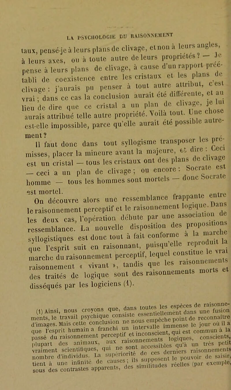 taux, pensé-je à leurs plans de clivage, et non à leurs angles, à leurs axes, ou à toute autre de leurs propriétés? - e pense à leurs plans de clivage, à cause d un rapport picc- tabli de coexistence entre les cristaux cl les plans de clivage: j’aurais pu penser à tout autre attribut, c est vrai • dans ce cas la conclusion aurait été differente, et au lieu de dire que ce cristal a un plan de clivage, je m aurais attribué telle autre propriété. Voilà tout. Lue chos est-elle impossible, parce qu’elle aurait ete possible aut meut ? * Il laut donc dans tout syllogisme transposer les pré- misses, placer la mineure avant la majeure, et dire:^eci est un cristal - tous les cristaux ont des plans de clivage -ceci a un plan de clivage; ou encore-Socrate est homme - tous les hommes sont mortels - donc Socrate est mortel. , „Illrf> On découvre alors une ressemblance frappante entre le raisonnement perceptif et le raisonnement • ’ les deux cas, l’opération débute par une association d ressemblance. La nouvelle disposition des propos.Uons syllogistiques est donc tout à fait conforme » Ia* que l’esprit suit en raisonnant, puisqu elle i tp marche du raisonnement perceptif, lequel constitue ^ raisonnement. « vivant », tandis que es îais des traités de logique sont des raisonnements morts disséqués par les logiciens (1). (1) Ainsi, nous croyons que, dans “^nUeUrnnèmdans une fusion monts, le travail psychique eGns'stc essent U ^ reconnailrc d’images. Mais cette conclusion ne iml£ense le jour où il a <|ue l’esprit humain a franchi u • cicnt qui est commun à la passé du raisonnement perccp 1 . menls logiques, conscients, Plupart des animaux, aux in très petit vraiment scientiliques, qui ne • • derniers raisonnements d'individus. U J ^dc.n „„ 1“ similitudes (P°r