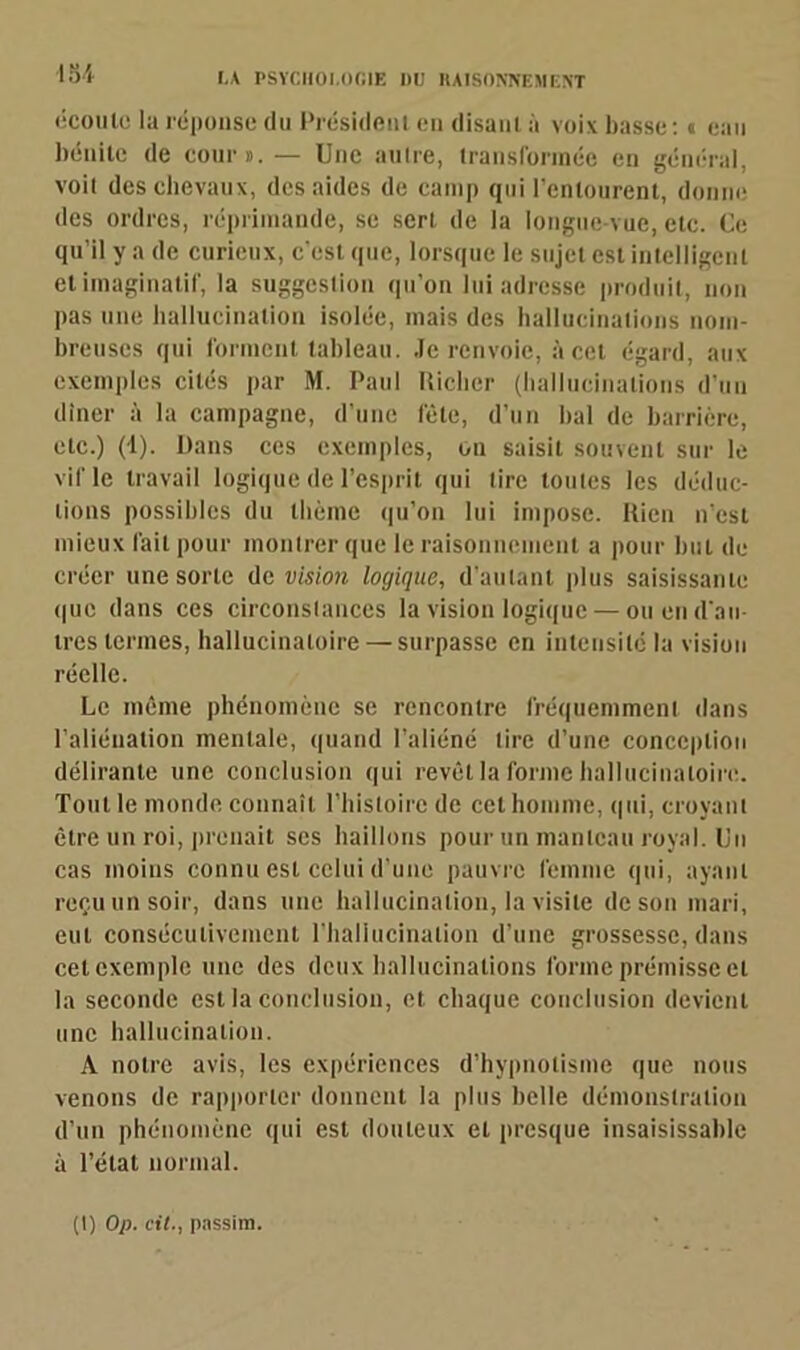 184 écoule la réponse du Président en disant à voix basse: « eau bénite de cour». — Une autre, transformée en général, voit des chevaux, des aides de camp qui l’entourent, donne des ordres, réprimande, se sert de la longue vue, etc. Ce qu’il y a de curieux, c'est que, lorsque le sujet est intelligent et imaginatif, la suggestion qu’on lui adresse produit, non pas une hallucination isolée, mais des hallucinations nom- breuses qui forment tableau. Je renvoie, à cet égard, aux exemples cités par M. Paul Iliclier (hallucinations d’un dîner à la campagne, d’une fête, d’un bal de barrière, etc.) (1). Dans ces exemples, ou saisit souvent sur le vif le travail logique de l’esprit qui tire toutes les déduc- tions possibles du thème qu’on lui impose. Rien n’est mieux fait pour montrer que le raisonnement a pour but de créer une sorte de vision logique, d’autant plus saisissante que dans ces circonstances la vision logique — ou en d'au- tres termes, hallucinatoire — surpasse en intensité la vision réelle. Le même phénomène se rencontre fréquemment dans l’aliénation mentale, quand l’aliéné tire d’une conception délirante une conclusion qui revêt la forme hallucinatoire. Tout le monde connaît l’histoire de cet homme, qui, croyant être un roi, prenait ses haillons pour un manteau royal. Un cas moins connu est celui d’une pauvre femme qui, ayant reçu un soir, dans une hallucination, la visite de son mari, eut consécutivement l'hallucination d’une grossesse, dans cet exemple une des deux hallucinations forme prémisse et la seconde est la conclusion, et chaque conclusion devient une hallucination. A notre avis, les expériences d’hypnotisme que nous venons de rapporter donnent la plus belle démonstration d’un phénomène qui est douteux et presque insaisissable à l’étal normal. (t) Op. cil-, passim.