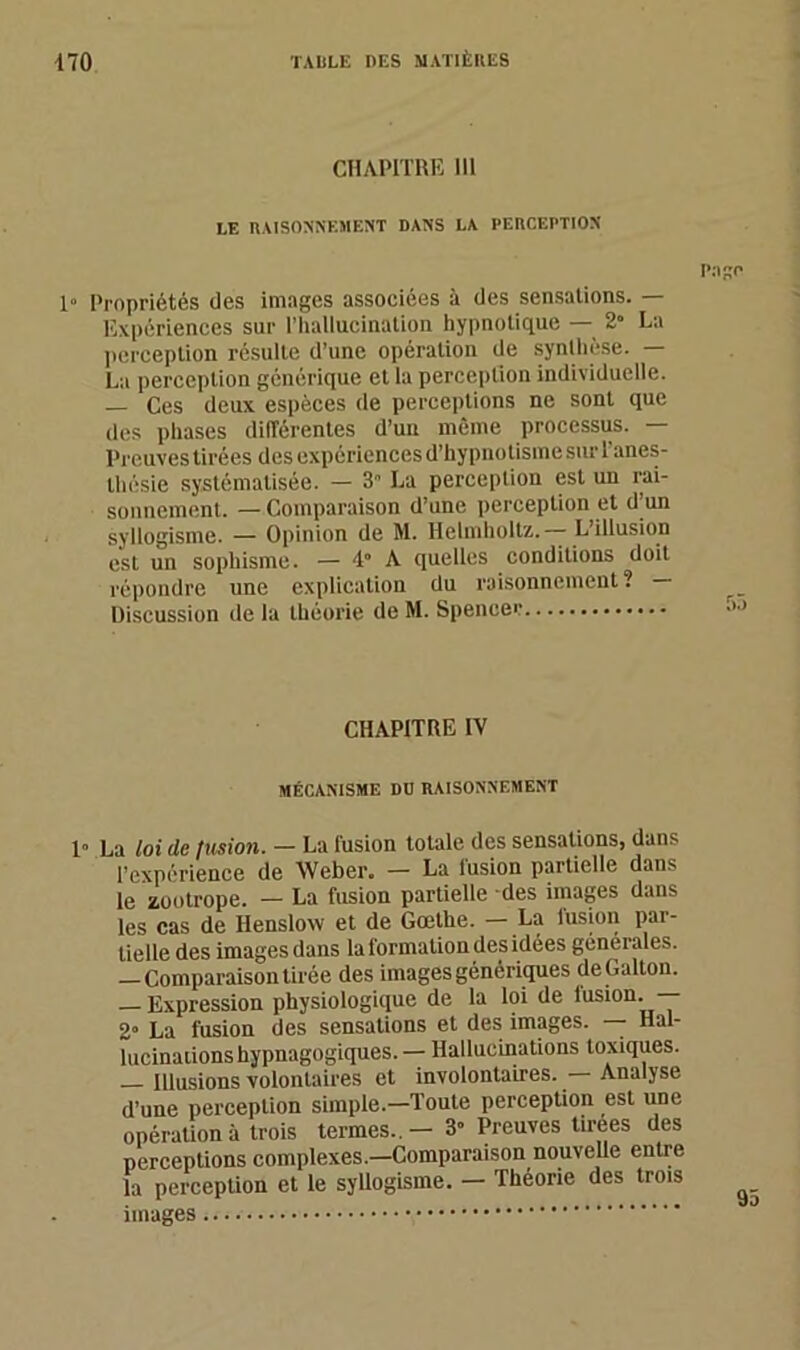 CHAPITRE 111 LE RAISONNEMENT DANS LA PERCEPTION 1“ Propriétés des images associées à des sensations. — Expériences sur l’hallucination hypnotique — 2” La perception résulte d’une opération de synthèse. — La perception générique et la perception individuelle. — Ces deux espèces de perceptions ne sont que des phases différentes d’un même processus. — Preuves tirées des expériences d’hypnotisme suri anes- thésie systématisée. — 3 La perception est un rai- sonnement. — Comparaison d’une perception et d’un syllogisme. — Opinion de M. Helmholtz. —- L’illusion est un sophisme. — 4“ A quelles conditions doit répondre une explication du raisonnement ? Discussion de la théorie de M. Spencer CHAPITRE IV MÉCANISME DD RAISONNEMENT 1» La loi de fusion. — La fusion totale des sensations, dans l’expérience de Weber. — La lusion partielle dans le zootrope. - La fusion partielle des images dans les cas de Henslow et de Goethe. — La fusion par- tielle des images dans la formation des idées generales. —Comparaison tirée des images génériques de Galton. — Expression physiologique de la loi de fusion. — 2° La fusion des sensations et des images. — Hal- lucinations hypnagogiques. — Hallucinations toxiques. Illusions volontaires et involontaires. Analyse d’une perception simple.—Toute perception est une opération à trois termes.. - 3” Preuves tirees des perceptions complexes.—Comparaison nouvelle entre la perception et le syllogisme. - Théorie des trois images Page 1)5