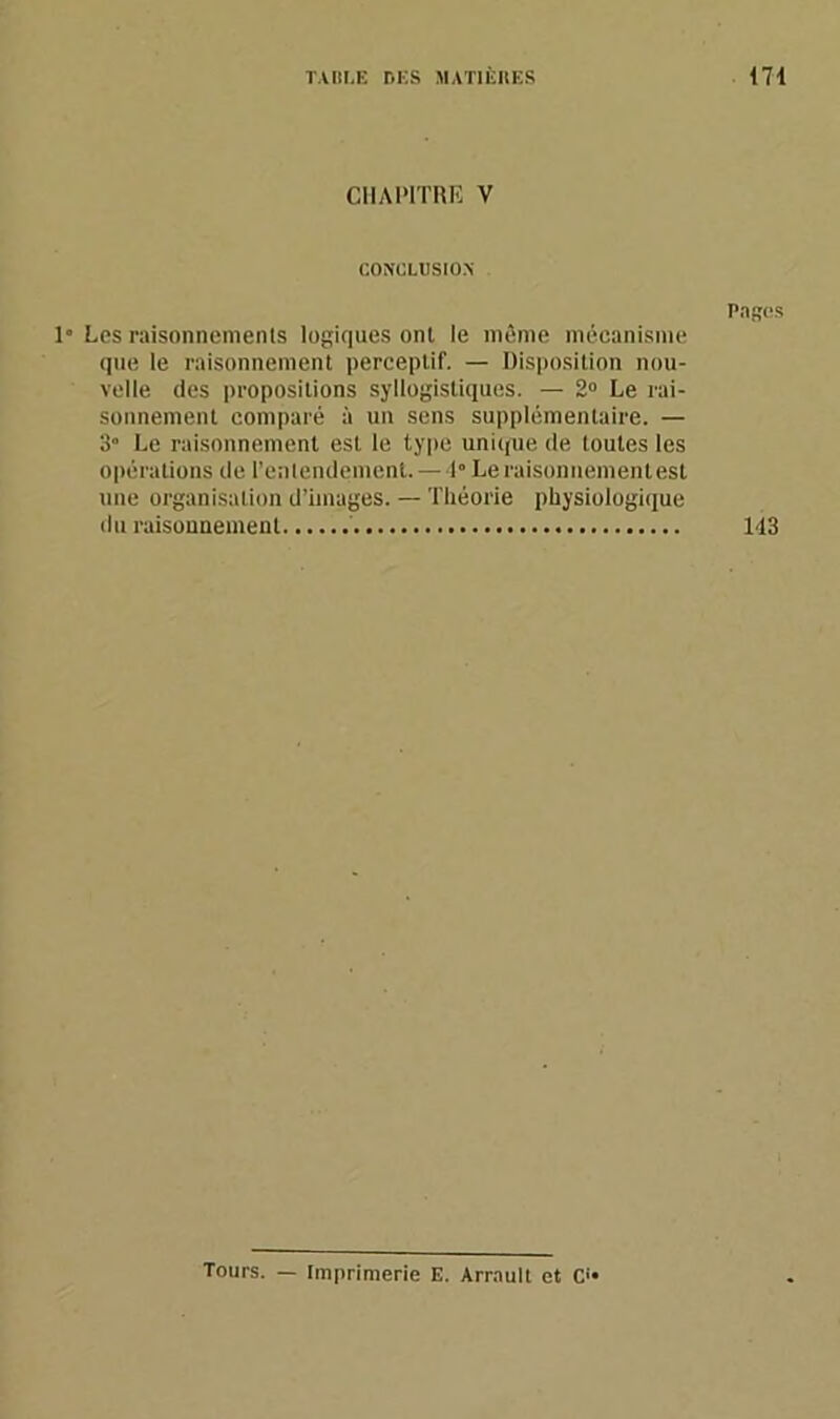 CHAPITRE V CONCLUSION Pages 1° Les raisonnements logiques ont le même mécanisme que le raisonnement perceptif. — Disposition nou- velle des propositions syllogistiques. — 2° Le rai- sonnement comparé à un sens supplémentaire. — 3° Le raisonnement est le type unique de toutes les opérations de l'entendement. —1” Le raisonnement est une organisation d’images. — Théorie physiologique du raisonnement 143 Tours. — Imprimerie E. Arrault et O