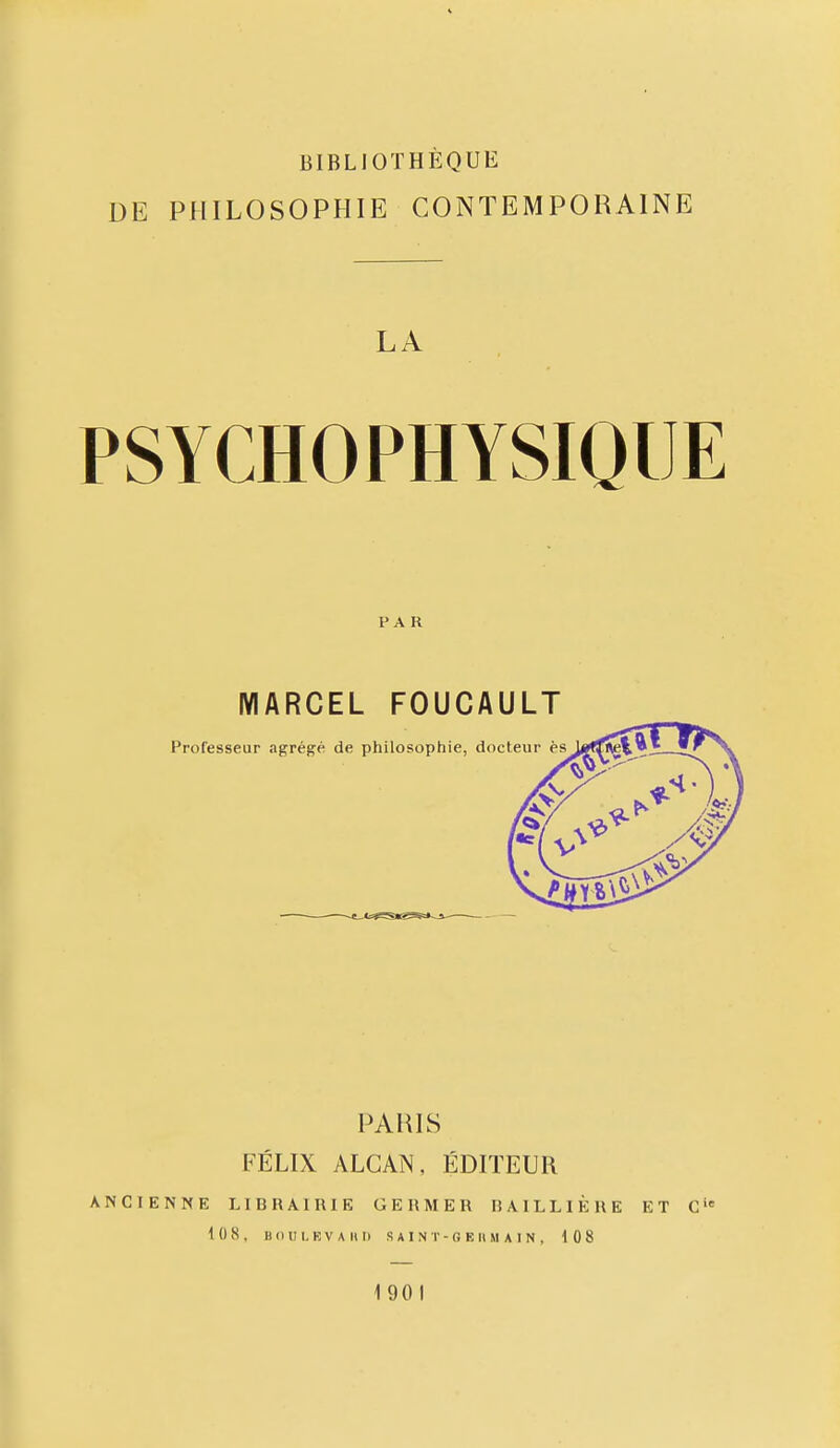 BIBLIOTHÈQUE DE PHILOSOPHIE CONTEMPORAINE LA PSYCHOPHYSIQUE PAR MARCEL FOUCAULT PAHIS FÉLIX ALCAN, ÉDITEUR ANCIENNE LIBRAIRIE GERMER BAILLIÈRE ET C'<= 10 8. B (MJ I, E V A 11 I) S A I N r - G E IIM A I N . 108