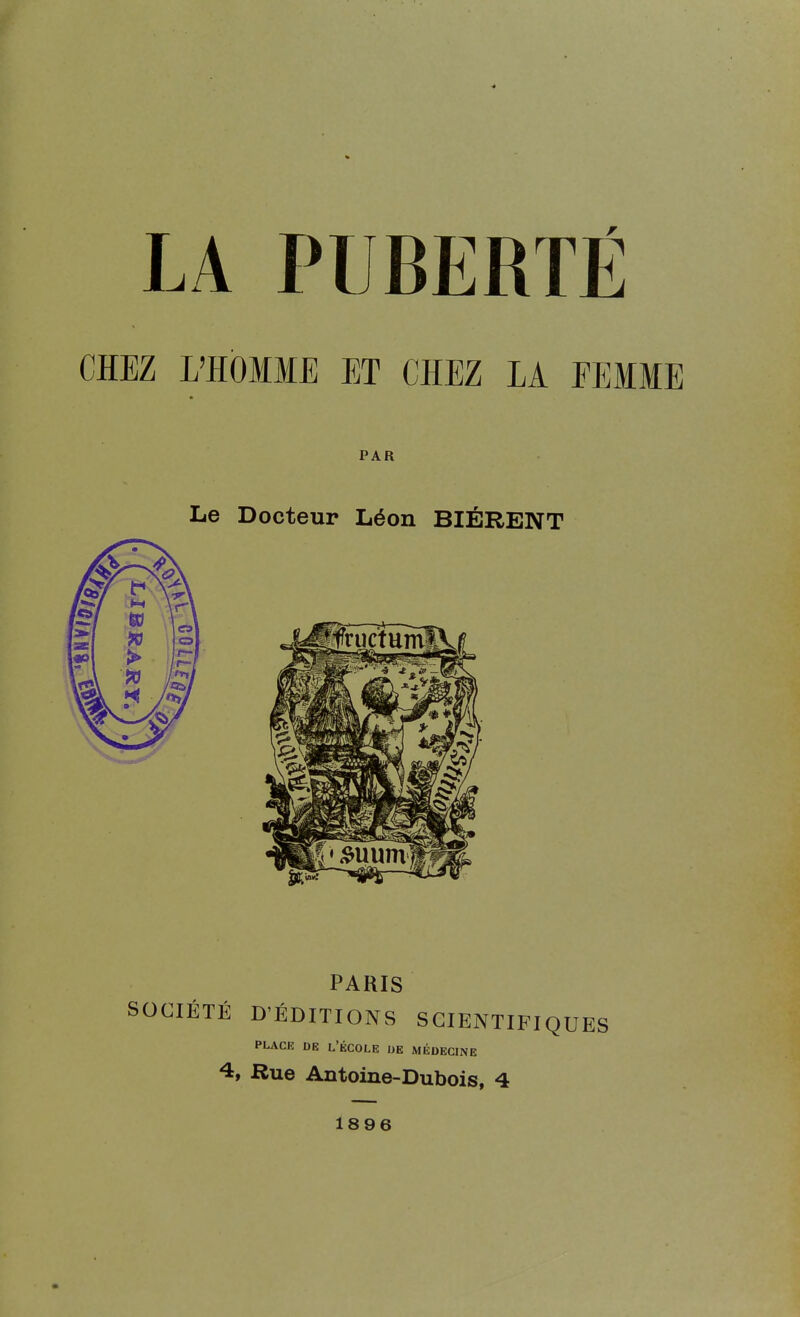 LA PUBERTÉ CHEZ L'HOMME ET CHEZ LA FEMME PAR Le Docteur Léon BIÉRENT PARIS CIÉTÉ D'ÉDITIONS SCIENTIFIQUES PLACE DE L'ÉCOLE DE MÉDECINE 4, Rue Antoine-Dubois, 4 1896