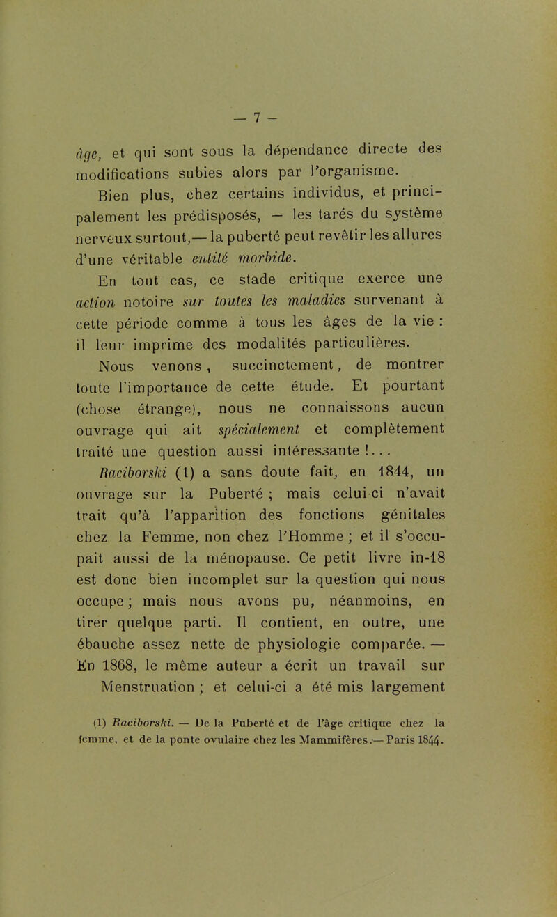 âge, et qui sont sous la dépendance directe des modifications subies alors par ^organisme. Bien plus, chez certains individus, et princi- palement les prédisposés, - les tarés du système nerveux surtout,— la puberté peut revêtir les allures d'une véritable entité morbide. En tout cas, ce stade critique exerce une action notoire sur toutes les maladies survenant à cette période comme à tous les âges de la vie : il leur imprime des modalités particulières. Nous venons , succinctement, de montrer toute l'importance de cette étude. Et pourtant (chose étrange), nous ne connaissons aucun ouvrage qui ait spécialement et complètement traité une question aussi intéressante!... Baciborski (l) a sans doute fait, en 1844, un ouvrage sur la Puberté ; mais celui ci n'avait trait qu'à l'apparition des fonctions génitales chez la Femme, non chez l'Homme ; et il s'occu- pait aussi de la ménopause. Ce petit livre in-18 est donc bien incomplet sur la question qui nous occupe ; mais nous avons pu, néanmoins, en tirer quelque parti. Il contient, en outre, une ébauche assez nette de physiologie com})arée. — Kn 1868, le même auteur a écrit un travail sur Menstruation ; et celui-ci a été mis largement (1) Raciborski. — De la Puberté et de l'âge critique chez la femme, et de la ponte ovulaire chez les Mammifères.— Paris I844.