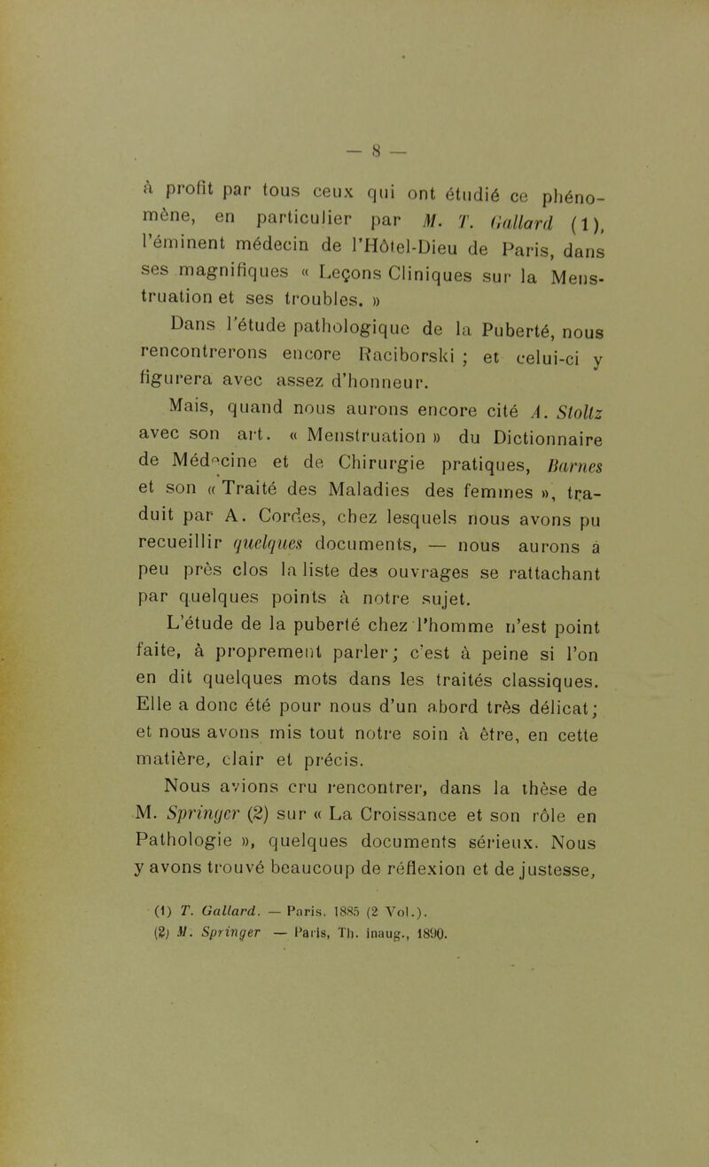 à profit par tous ceux qui ont étudié ce phéno- mène, en particulier par M. T. (lallard (1), Téminent médecin de l'Hôtel-Dieu de Paris, dans ses magnifiques « Leçons Cliniques sur la Meus- truation et ses troubles. » Dans l'étude pathologique de la Puberté, nous rencontrerons encore Raciborski ; et celui-ci y figurera avec assez d'honneur. Mais, quand nous aurons encore cité A. Sloltz avec son art. «Menstruation» du Dictionnaire de Méd^^cine et de Chirurgie pratiques, Barnes et son (( Traité des Maladies des femmes », tra- duit par A. Cordes, chez lesquels nous avons pu recueillir quelques documents, — nous aurons à peu près clos la liste des ouvrages se rattachant par quelques points à notre sujet. L'étude de la puberlé chez l'homme n'est point faite, à proprement parler; c'est à peine si l'on en dit quelques mots dans les traités classiques. Elle a donc été pour nous d'un abord très délicat; et nous avons mis tout notre soin à être, en cette matière, clair et précis. Nous avions cru i-encontrer, dans la thèse de M. Springer (2) sur « La Croissance et son rôle en Pathologie », quelques documents sérieux. Nous y avons trouvé beaucoup de réflexion et de justesse, (1) T. Gallard. (8; M. Springer — Paris. 188.5 (2 Vol.). — Paris, Tli. inaug., 1890.