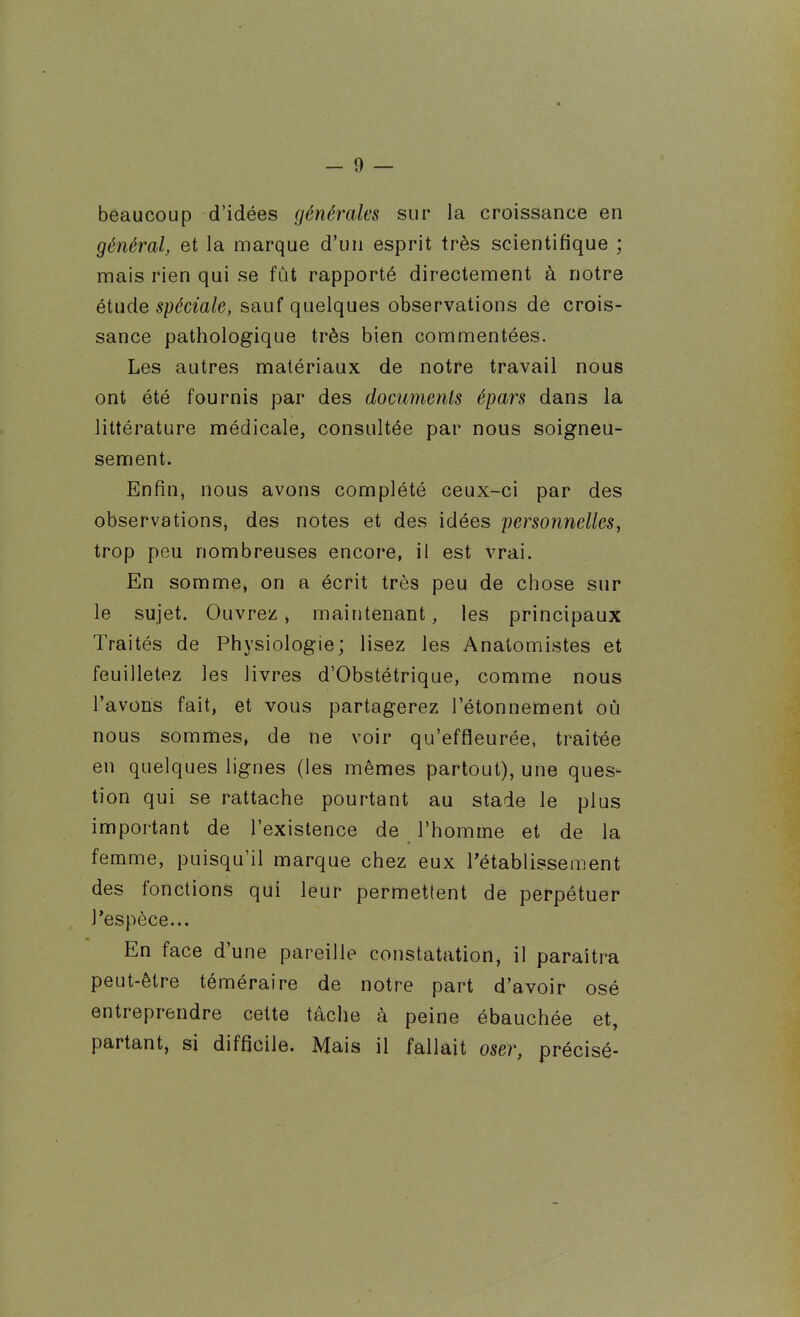 beaucoup d'idées générales sur la croissance en général, et la marque d'un esprit très scientifique ; mais rien qui se fût rapporté directement à notre étude spéciale, sauf quelques observations de crois- sance pathologique très bien commentées. Les autres matériaux de notre travail nous ont été fournis par des documents épars dans la littérature médicale, consultée par nous soigneu- sement. Enfin, nous avons complété ceux-ci par des observations, des notes et des idées personnelles, trop peu nombreuses encore, il est vrai. En somme, on a écrit très peu de chose sur le sujet. Ouvrez, maintenant, les principaux Traités de Physiologie; lisez les Anatomistes et feuilletez les livres d'Obstétrique, comme nous l'avons fait, et vous partagerez l'étonnement où nous sommes, de ne voir qu'effîeurée, traitée en quelques lignes (les mêmes partout), une ques- tion qui se rattache pourtant au stade le plus important de l'existence de l'homme et de la femme, puisqu'il marque chez eux l'établissement des fonctions qui leur permettent de perpétuer l'espèce... En face d'une pareille constatation, il paraîtra peut-être téméraire de notre part d'avoir osé entreprendre cette tâche à peine ébauchée et, partant, si difficile. Mais il fallait oser, précisé-