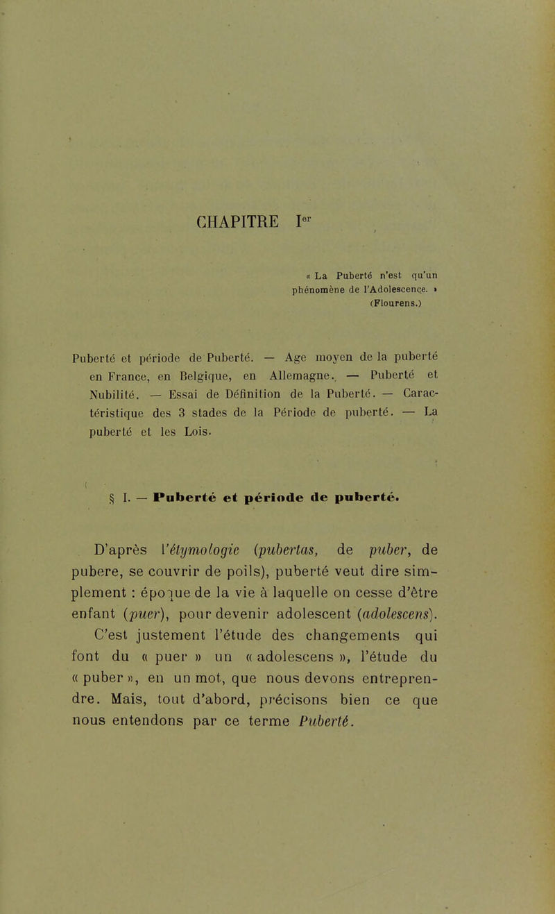 CHAPITRE I- « La Puberté n'est qu'un phénomène de l'Adolescence. • (Flourens.) Puberté et période de Puberté. — Age moyen delà puberté en France, en Belgique, en Allemagne., — Puberté et Nubilité. — Essai de Définition de la Puberté. — Carac- téristique des 3 stades de la Période de puberté. — La puberté et les Lois. ( § L — Puberté et période de puberté* . D'après Vélymologie (pubertas, de puber, de pubère, se couvrir de poils), puberté veut dire sim- plement : époque de la vie à laquelle on cesse d'être enfant {puer), pour devenir adolescent (ftdo/esce??s). C'est justement l'étude des changements qui font du ({ puer » un « adolescens », l'étude du « puber «, en un mot, que nous devons entrepren- dre. Mais, tout d'abord, précisons bien ce que nous entendons par ce terme Puberté.