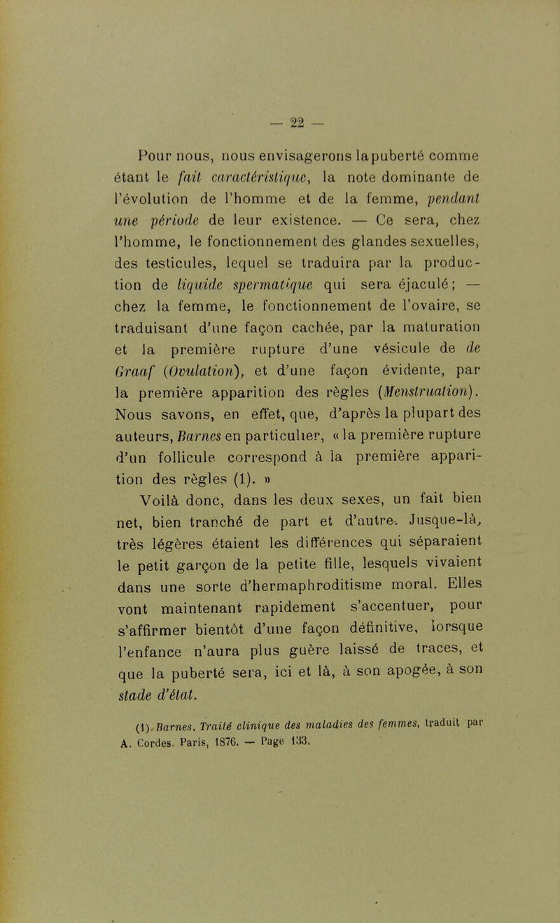 Pour nous, nous envisagerons lapuberté comme étant le fait caractérislifjuc, la note dominante de l'évolution de l'homme et de la femme, pendant une période de leur existence. — Ce sera, chez l'homme, le fonctionnement des glandes sexuelles, des testicules, lequel se traduira par la produc- tion de liquide spermatique qui seraéjaculé; — chez la femme, le fonctionnement de l'ovaire, se traduisant d'une façon cachée, par la maturation et la première rupture d'une vésicule de de Graaf (Ovulation), et d'une façon évidente, par la première apparition des règles (Menstruation). Nous savons, en effet, que, d'après la plupart des auteurs, Barnes en particulier, « la première rupture d'un follicule correspond à la première appari- tion des règles (1). » Voilà donc, dans les deux sexes, un fait bien net, bien tranché de part et d'autre. Jusque-là, très légères étaient les différences qui séparaient le petit garçon de la petite fille, lesquels vivaient dans une sorte d'hermaphroditisme moral. Elles vont maintenant rapidement s'accentuer, pour s'affirmer bientôt d'une façon définitive, lorsque l'enfance n'aura plus guère laissé de traces, et que la puberté sera, ici et là, à son apogée, à son stade d'état. (i).liâmes. Traité clinique des maladies des femmes, U'aduit par A. Cordes. Paris, 1876. — Page 133.