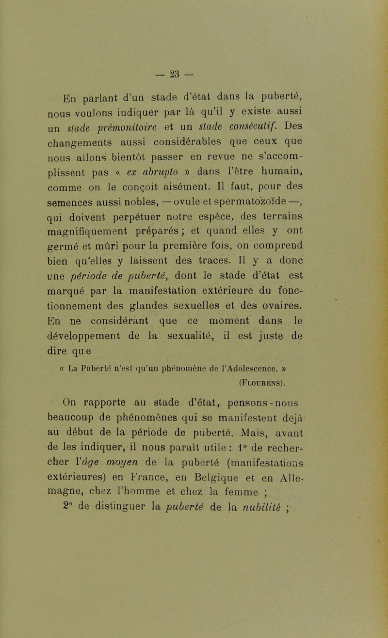 En parlant d'un stade d'état dans la puberté, nous voulons indiquer par là qu'il y existe aussi un slade prémonitoire et un stade consécutif. Des changements aussi considérables que ceux que nous allons bientôt passer en revue ne s'accom- plissent pas « ex abrupto » dans l'être humain, comme on le conçoit aisément. Il faut, pour des semences aussi nobles, — ovule et spermato'zoïde —, qui doivent perpétuer notre espèce, des terrains magnifiquement préparés; et quand elles y ont germé et mûri pour la première fois, on comprend bien qu'elles y laissent des traces. Il y a donc une période de puberté, dont le stade d'état est marqué par la manifestation extérieure du fonc- tionnement des glandes sexuelles et des ovaires. En ne considérant que ce moment dans le développement de la .sexualité, il est juste de dire que « La Puberté n'est qu'un phénomène de l'Adolescence. » (Flourens). On rapporte au stade d'état, pensons-nous beaucoup de phénomènes qui se manifestent déjà au début de la période de puberté. Mais, avant de les indiquer, il nous paraît utile: 1° de recher- cher Vâge moyen de la puberté (manifestations extérieures) en France, en Belgique et en Alle- magne, chez l'homme et chez la femme ; 2° de distinguer la puberté de la nubilité ;