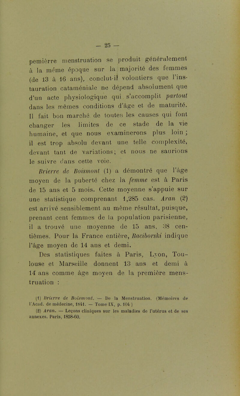 pemièrre menstruation se produit généralement à la même époque sur la majorité des femmes (de 13 à 16 ans), conclut-i! volontiers que l'ins- tauration cataméniale ne dépend absolument que d'un acte physiologique qui s'accomplit partout dans les mêmes conditions d'âge et de maturité. Il fait bon marché de toutes les causes qui font changer les limites de ce stade de la vie humaine, et que nous examinerons plus loin ; il est trop absolu devant une telle complexité, devant tant de variations; et nous ne saurions le suivre dans cette voie. Brierre de Boismont (1) a démontré que l'âge moyen de la puberté chez la femme est à Paris de 15 ans et 5 mois. Cette moyenne s'appuie sur une statistique comprenant 1,285 cas. Aran (2) est arrivé sensiblement au même résultat, puisque, prenant .cent femmes de la population parisienne, il a trouvé une moyenne de 15 ans, -38 cen- tièmes. Pour la France entière, Raciborski indique l'âge moyen de 14 ans et demi. Des statistiques faites à Paris, Lyon, Tou- louse et Marseille donnent 13 ans et demi à 14' ans comme âge moyen de la première mens- truation : (1) lirùrre de Buismont. — De la Menstruation. (Mémoires de l'Acad. de médecine, 1841. — Tome IX, p. 104 ) (2) Aran. — Leçons cliniques sur les maladies de l'utérus et de ses annexes. Paris, 1858-60.