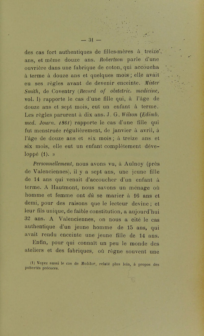 — ai- des cas fort authentiques de filles-mères à treize*, ans, et même douze ans. Robertson parle d'une ouvrière dans une fabrique de coton, qui accoucha à terme à douze ans et quelques mois; elle avait eu ses règles avant de devenir enceinte. Mister Smith, de Coventry {Record of obstetric. medicine^ vol. I) rapporte le cas d'une fille qui, à l'âge de douze ans et sept mois, eut un enfant à terme. Les règles parurent à dix ans. J. G. Wilson {Edimb. med. Journ. 4 864) rapporte le cas d'une fille qui fut menstruée régulièrement, de janvier à avril, à l'âge de douze ans et six mois; à treize ans et six mois, elle eut un enfant complètement déve- loppé (1). )) Personnellement, nous avons vu, à Aulnoy (près de Valenciennes), il y a sept ans, une jeune fille de 14 ans qui venait d'accoucher d'un enfant à terme. A Hautmont, nous savons un ménage où homme et femme ont dû se marier à 16 ans et demi, pour des raisons que le lecteur devine ; et leur fils unique, de faible constitution, a aujourd'hui 32 ans. A Valenciennes, on nous a cité le cas authentique d'un jeune homme de 15 ans, qui avait rendu enceinte une jeune fille de 14 ans. Enfin, pour qui connaît un peu le monde des ateliers et des fabriques, où règne souvent une (1) Voyez aussi le cas de Molitor, relaté plus loin, à propos des pubertés précoces.