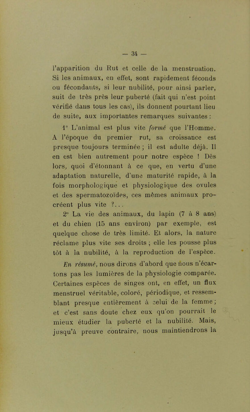 l'apparition du Rut et celle de la menstruation. Si les animaux, en effet, sont rapidement féconds ou fécondants, si leur nubilité, pour ainsi parler, suit de très près leur puberté (fait qui n'est point vérifié dans tous les cas), ils donnent pourtant lieu de suite, aux importantes remarques suivantes : 1° L'animal est plus vite formé que l'Homme. A l'époque du premier rut, sa croissance est presque toujours terminée; il est adulte déjà. Il en est bien autrement pour notre espèce ! Dès lors, quoi d'étonnant à ce que, en vertu d'une adaptation naturelle, d'une maturité rapide, à la fois morphologique et physiologique des ovules et des spermatozoïdes, ces mêmes animaux pro- créent plus vite ?... 2° La vie des animaux, du lapin (7 à 8 ans) et du chien (15 ans environ) par exemple, est quelque chose de très limité. Et alors, la nature réclame plus vite ses droits ; elle les pousse plus tôt à la nubilité, à la reproduction de l'espèce. En résumé, nous dirons d'abord que nous n'écar- tons pas les lumières de la physiologie comparée. Certaines espèces de singes ont, en effet, un fîux menstruel véritable, coloré, périodique, et ressem- blant presque entièrement à celui de la femme; et c'est sans doute chez eux qu'on pourrait le mieux étudier la puberté et la nubilité. Mais, jusqu'à preuve contraire, nous maintiendrons la