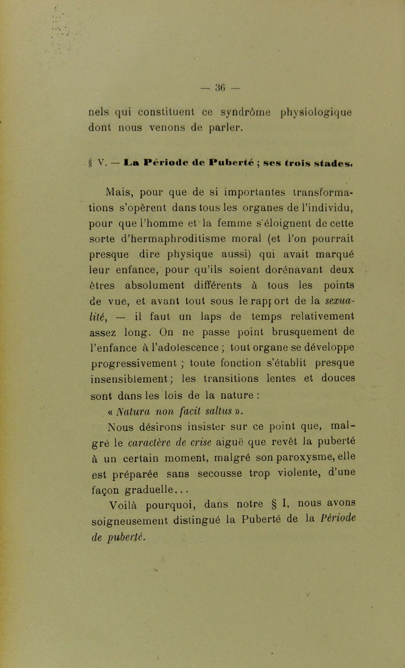 nels qui constituent ce syndrôme physiologique dont nous venons de parler. § V. — L.a Période de Puberté ; ses trois stades. Mais, pour que de si importantes transforma- tions s'opèrent dans tous les organes de l'individu, pour que l'homme et la femme s'éloignent de cette sorte d'hermaphroditisme moral (et Ton pourrait presque dire physique aussi) qui avait marqué leur enfance, pour qu'ils soient dorénavant deux êtres absolument différents à tous les points de vue, et avant tout sous lerapfort de la sexua- litéy — il faut un laps de temps relativement assez long. On ne passe point brusquement de l'enfance à l'adolescence ; tout organe se développe progressivement ; toute fonction s'établit presque insensiblement; les transitions lentes et douces sont dans les lois de la nature: « Natura non facit saltus ». Nous désirons insister sur ce point que, mal- gré le caractère de crise aiguë que revêt la puberté à un certain moment, malgré son paroxysme, elle est préparée sans secousse trop violente, d'une façon graduelle... Voilà pourquoi, dans notre § I, nous avons soigneusement distingué la Puberté de la Période de puberté.