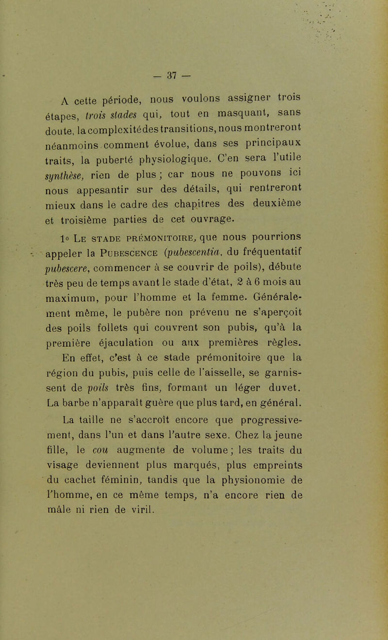 A cette période, nous voulons assigner trois étapes, trois stades qui, tout en masquant, sans doute, lacomplcxitédes transitions, nous montreront néanmoins.comment évolue, dans ses principaux traits, la puberté physiologique. C'en sera l'utile synthèse, rien de plus; car nous ne pouvons ici nous appesantir sur des détails, qui rentreront mieux dans le cadre des chapitres des deuxième et troisième parties de cet ouvrage. lo Le stade prémonitoire^ que nous pourrions appeler la Pubescence (pubescentia, du fréquentatif pubescere, commencer à se couvrir de poils), débute très peu de temps avant le stade d'état, 2 à 6 mois au maximum, pour l'homme et la femme. Générale- ment même, le pubère non prévenu ne s'aperçoit des poils follets qui couvrent son pubis, qu'à la première éjaculation ou aux premières règles. En effet, c'est à ce stade prémonitoire que la région du pubis, puis celle de l'aisselle, se garnis- sent de poils très fins, formant un léger duvet. La barbe n'apparaît guère que plus tard, en général. La taille ne s'accroît encore que progressive- ment, dans l'un et dans l'autre sexe. Chez la jeune fille, le cou augmente de volume; les traits du visage deviennent plus marqués, plus empreints du cachet féminin, tandis que la physionomie de l'homme, en ce même temps, n'a encore rien de mâle ni rien de viril.