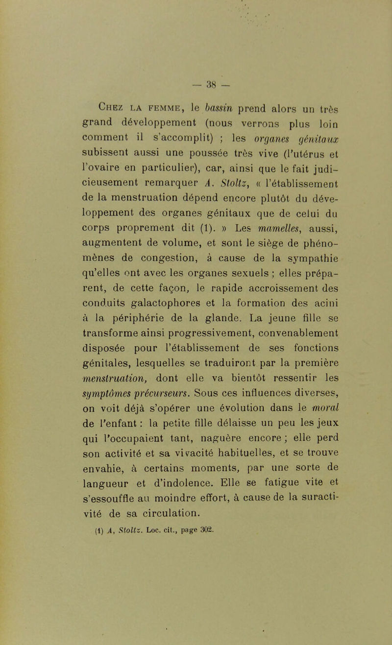 Chez la femme, \e bassin prend alors un très grand développement (nous verrons plus loin comment il s'accomplit) ; les organes génitaux subissent aussi une poussée très vive (l'utérus et l'ovaire en particulier), car, ainsi que le fait judi- cieusement remarquer A. Stoltz, « l'établissement de la menstruation dépend encore plutôt du déve- loppement des organes génitaux que de celui du corps proprement dit (1). » Les mamelles, aussi, augmentent de volume, et sont le siège de phéno- mènes de congestion, à cause de la sympathie qu'elles ont avec les organes sexuels ; elles prépa- rent, de cette façon, le rapide accroissement des conduits galactophores et la formation des acini à la périphérie de la glande. La jeune fille se transforme ainsi progressivement, convenablement disposée pour l'établissement de ses fonctions génitales, lesquelles se traduiront par la première menstruation, dont elle va bientôt ressentir les symptômes précurseurs. Sous ces influences diverses, on voit déjà s'opérer une évolution dans le moral de l'enfant : la petite fille délaisse un peu les jeux qui l'occupaient tant, naguère encore ; elle perd son activité et sa vivacité habituelles, et se trouve envahie, à certains moments, par une sorte de langueur et d'indolence. Elle se fatigue vite et s'essouffle au moindre effort, à cause de la suracti- vité de sa circulation. (1) A, StoUz. Loc. cit., page 302.