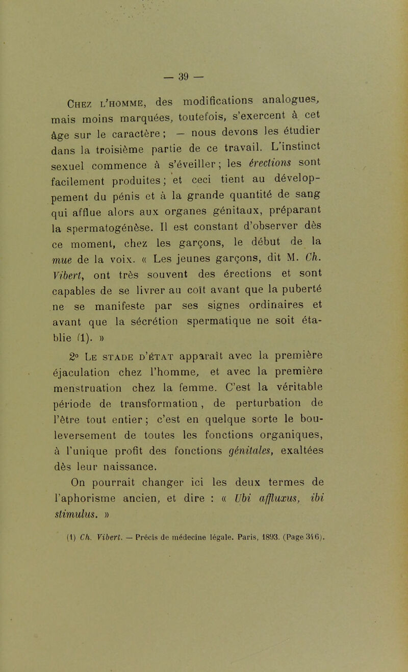 Chez l'homme, des modifications analogues, mais moins marquées, toutefois, s'exercent à cet âge sur le caractère ; - nous devons les étudier dans la troisième partie de ce travail. L'instinct sexuel commence à s'éveiller; les érections sont facilement produites ; et ceci tient au dévelop- pement du pénis et à la grande quantité de sang qui afflue alors aux organes génitaux, préparant la spermatogénèse. Il est constant d'observer dès ce moment, chez les garçons, le début de la mue de la voix. « Les jeunes garçons, dit M. Ch. Viberty ont très souvent des érections et sont capables de se livrer au coït avant que la puberté ne se manifeste par ses signes ordinaires et avant que la sécrétion spermatique ne soit éta- blie (1). )) 2 Le stade d'état apparaît avec la première éjaculation chez l'homme, et avec la première menstruation chez la femme. C'est la véritable période de transformation, de perturbation de l'être tout entier ; c'est en quelque sorte le bou- leversement de toutes les fonctions organiques, à l'unique profit des fonctions génitales, exaltées dès leur naissance. On pourrait changer ici les deux termes de l'aphorisme ancien, et dire : « Ubi affluxus, ihi stimulus. » (t) Ch. Vibert. — Précis de médecine légale. Paris, 1893. (Page3'i6).