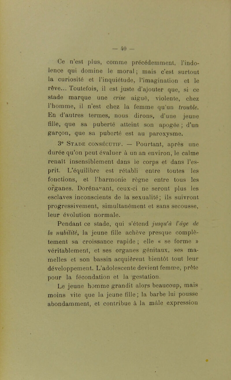 Ce n'est plus, comme précédemment, l'indo- lence qui domine le moral ; mais c'est surtout la curiosité et l'inquiétude, l'imagination et le rêve... Toutefois, il est juste d'ajouter que, si ce stade marque une crise aiguë, violente, chez l'homme, il n'est chez la femme qu'un trouble. En d'autres termes, nous dirons, d'une jeune fille, que sa puberté atteint son apogée ; d'un garçon, que sa puberté est au paroxysme. 3° Stade consécutif. — Pourtant, après une durée qu'on peut évaluer à un an environ, le calme renaît insensiblement dans le corps et dans l'es- prit. L'équilibre est rétabli entre toutes les fonctions, et l'harmonie règne entre tous les organes. Doréna^'ant, ceux-ci ne seront plus les esclaves inconscients de la sexualité; ils suivront progressivement, simultanément et sans secousse, leur évolution normale. Pendant ce stade, qui s'étend jusqu'à l'âge de la nubilité, la jeune fille achève presque complè- tement sa croissance rapide ; elle « se forme » véritablement, et ses organes génitaux, ses ma- melles et son bassin acquièrent bientôt tout leur développement. L'adolescente devient femme, prête pour la fécondation et la gestation. Le jeune homme grandit alors beaucoup, mais moins vite que la jeune fille ; la barbe lui pousse abondamment, et contribue à la mâle expression