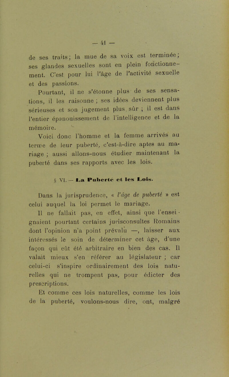 de ses traits; la mue de sa voix est terminée; ses glandes sexuelles sont en plein fonctionne- ment. C'est pour lui l'âge de l'activité sexuelle et des passions. Pourtant, il ne s'étonne plus de ses sensa- tions, il les raisonne ; ses idées deviennent plus sérieuses et son jugement plus, sûr ; il est dans l'entier épanouissement de l'intelligence et de la mémoire. Voici donc l'homme et la femme arrivés au terme de leur puberté, c'est-à-dire aptes au ma- riage ; aussi allons-nous étudier maintenant la puberté dans ses rapports avec les lois. § VI. — La Puberté et les Lois. Dans la jurisprudence, « l'âge de puberté » est celui auquel la loi permet le mariage. 11 ne fallait pas, en effet, ainsi que l'ensei - gnaient pourtant certains jurisconsultes Romains dont l'opinion n'a point prévalu —, laisser aux intéressés le soin de déterminer cet âge, d'une façon qui eût été arbitraire en bien des cas. Il valait mieux s'en référer au législateur ; car celui-ci s'inspire ordinairement des lois natu- relles qui ne trompent pas, pour édicter des prescriptions. Et comme ces lois naturelles, comme les lois de la puberté, voulons-nous dire, ont, malgré