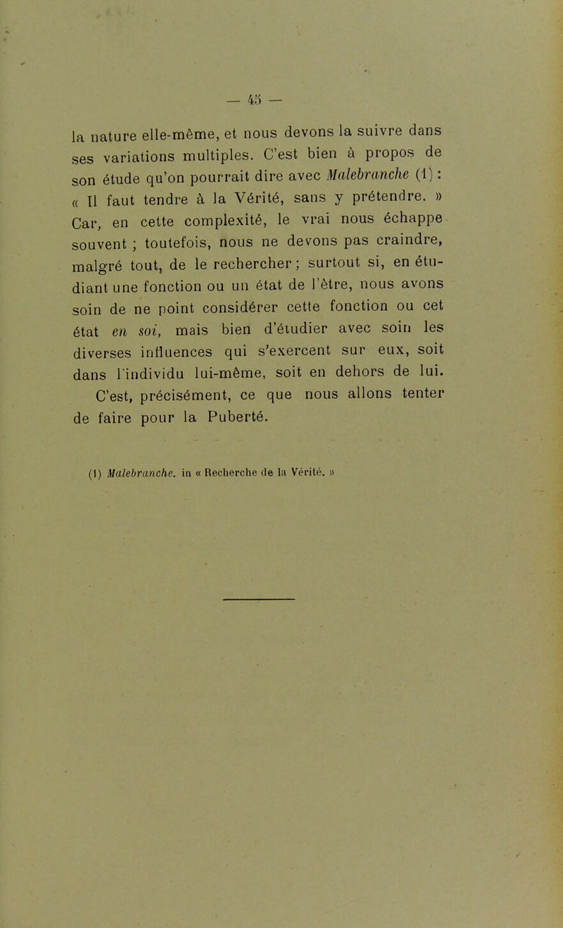 la nature elle-même, et nous devons la suivre dans ses variations multiples. C'est bien à propos de son étude qu'on pourrait dire avec Malebranche (1) : « Tl faut tendre à la Vérité, sans y prétendre. » Car, en cette complexité, le vrai nous échappe souvent ; toutefois, nous ne devons pas craindre, malgré tout, de le rechercher; surtout si, en étu- diant une fonction ou un état de l'être, nous avons soin de ne point considérer cette fonction ou cet état en soi, mais bien d'éiudier avec soin les diverses influences qui s'exercent sur eux, soit dans l'individu lui-même, soit en dehors de lui. C'est, précisément, ce que nous allons tenter de faire pour la Puberté. (I) Malebranche. in « Recherche de la Vérité. »