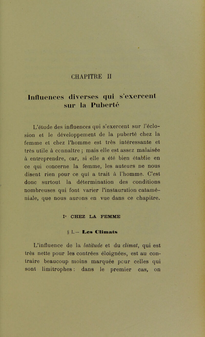 Influences diverses qui s'exercent sur la Puberté L'étude des influences qui s'exercent sur l'éclo- sion et le développement de la puberté chez la femme et chez l'homme est très intéressante et très utile à connaître ; mais elle est assez malaisée à entreprendre, car, si elle a été bien établie en ce qui concerne la femme, les auteurs ne nous disent rien pour ce qui a trait à l'homme. C'est donc surtout la détermination des conditions nombreuses qui font varier l'instauration catamé- niâle, que nous aurons en vue dans ce chapitre. I» CHEZ LA FEMME § I.— Les Climats L'influence de la latitude et du climat^ qui est très nette pour les contrées éloignées, est au con- traire beaucoup moins marquée peur celles qui sont limitrophes : dans le premier cas, on