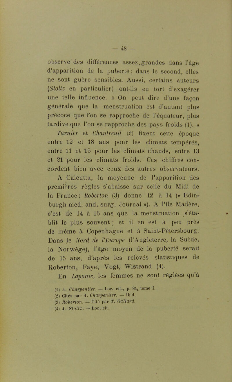 observe des différences assez.grandes dans l'âge d'apparition de la puberté ; dans le second, elles ne sont guère sensibles. Aussi, certains auteurs {Stoltz en particulier) ont-ils eu tort d'exagérer une telle influence. « On peut dire d'une façon générale que la menstruation est d'autant plus précoce que l'on se rapproche de l'équateur, plus tardive que l'on se rapproche des pays froids (1). » Tarnier et Ch(mtreuU (2) fixent cette époque entre 12 et 18 ans pour les climats tempérés, entre 11 et 15 pour les climats chauds, entre 13 et 21 pour les climats froids. Ces chiffres con- cordent bien avec ceux des autres observateurs, A Calcutta, la moyenne de l'apparition des premières règles s'abaisse sur celle du Midi de la France ; liobert07i (3) donne 12 à 14 (« Edin- burgh med. and, surg. Journal ))). A l'île Madère, c'est de 14 à 16 ans que la menstruation s'éta- blit le plus souvent ; et il en est à peu près de même à Copenhague et à Saint-Pétersbourg. Dans le Nord de l'Europe (l'Angleterre, la Suède, la Norwège), l'âge moyen de la puberté serait de 15 ans, d'après les relevés statistiques de Roberton, Faye, Vogt, Wistrand (4). En Laponie, les femmes ne sont réglées qu'à (1) ^. Charpentier. — Loc. cit., p. 84, tome I. (2) Cités par A. Charpentier. — Ibid. (3) Roberton. — Cité par T. Gallard.