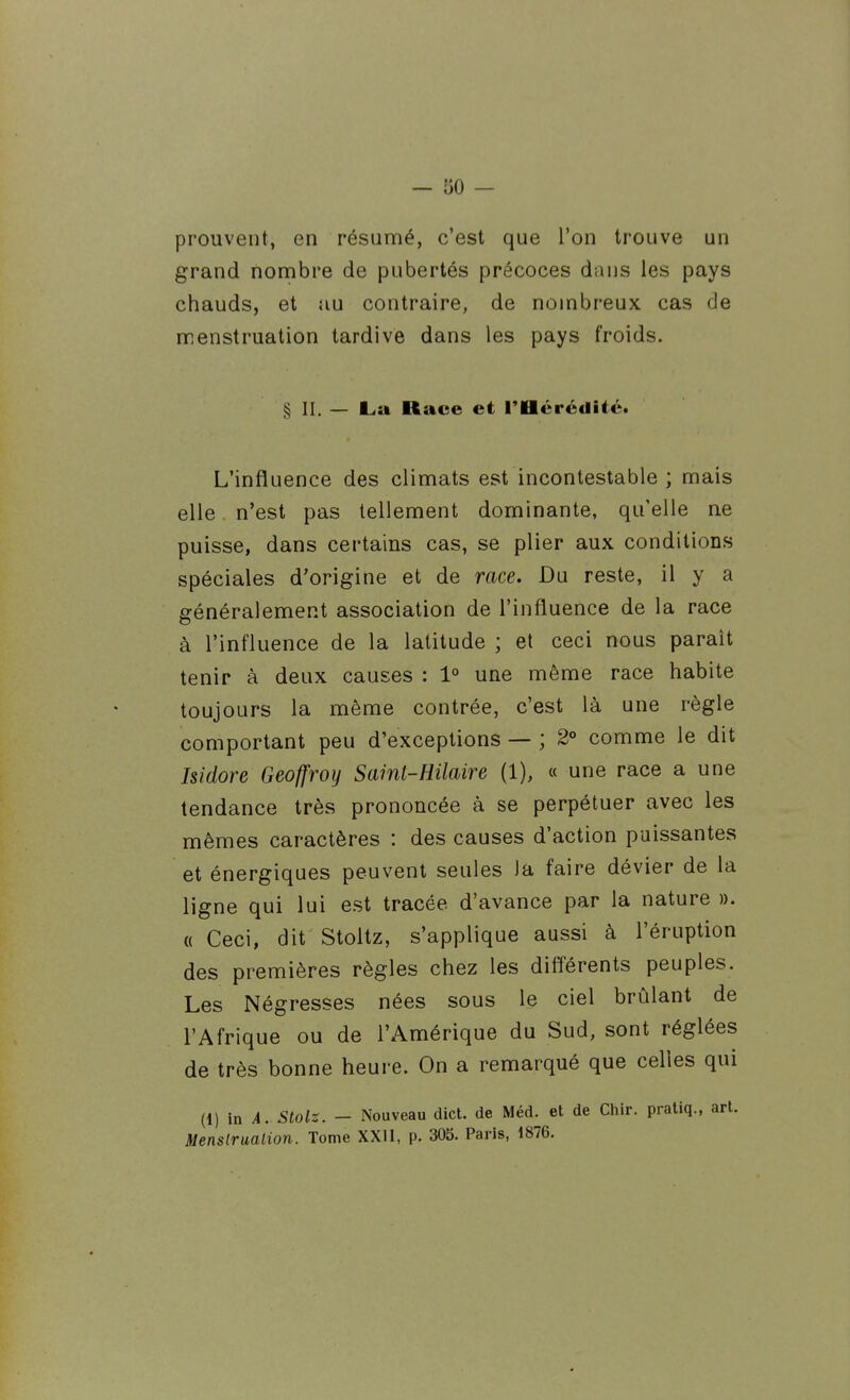 — '60 — prouvent, en résunné, c'est que l'on trouve un grand nombre de pubertés précoces dans les pays chauds, et au contraire, de nombreux cas de menstruation tardive dans les pays froids. § II. — L.a Race et l'Héréditét L'influence des climats est incontestable ; mais elle n'est pas tellement dominante, quelle ne puisse, dans certains cas, se plier aux conditions spéciales d'origine et de race. Du reste, il y a généralement association de l'influence de la race à l'influence de la latitude ; et ceci nous paraît tenir à deux causes : 1° une même race habite toujours la même contrée, c'est là une règle comportant peu d'exceptions — ; 2° comme le dit Isidore Geoffroy Saint-Hilaire (1), « une race a une tendance très prononcée à se perpétuer avec les mêmes caractères : des causes d'action paissantes et énergiques peuvent seules Ja faire dévier de la ligne qui lui est tracée d'avance par la nature ». « Ceci, dit Stoltz, s'applique aussi à l'éruption des premières règles chez les différents peuples. Les Négresses nées sous le ciel brûlant de l'Afrique ou de l'Amérique du Sud, sont réglées de très bonne heure. On a remarqué que celles qui (1) in A. Stolz. - Nouveau dict. de Méd. et de Chir. praUq., art. Menstruation. Tome XXII, p. 305. Paris, 1876.