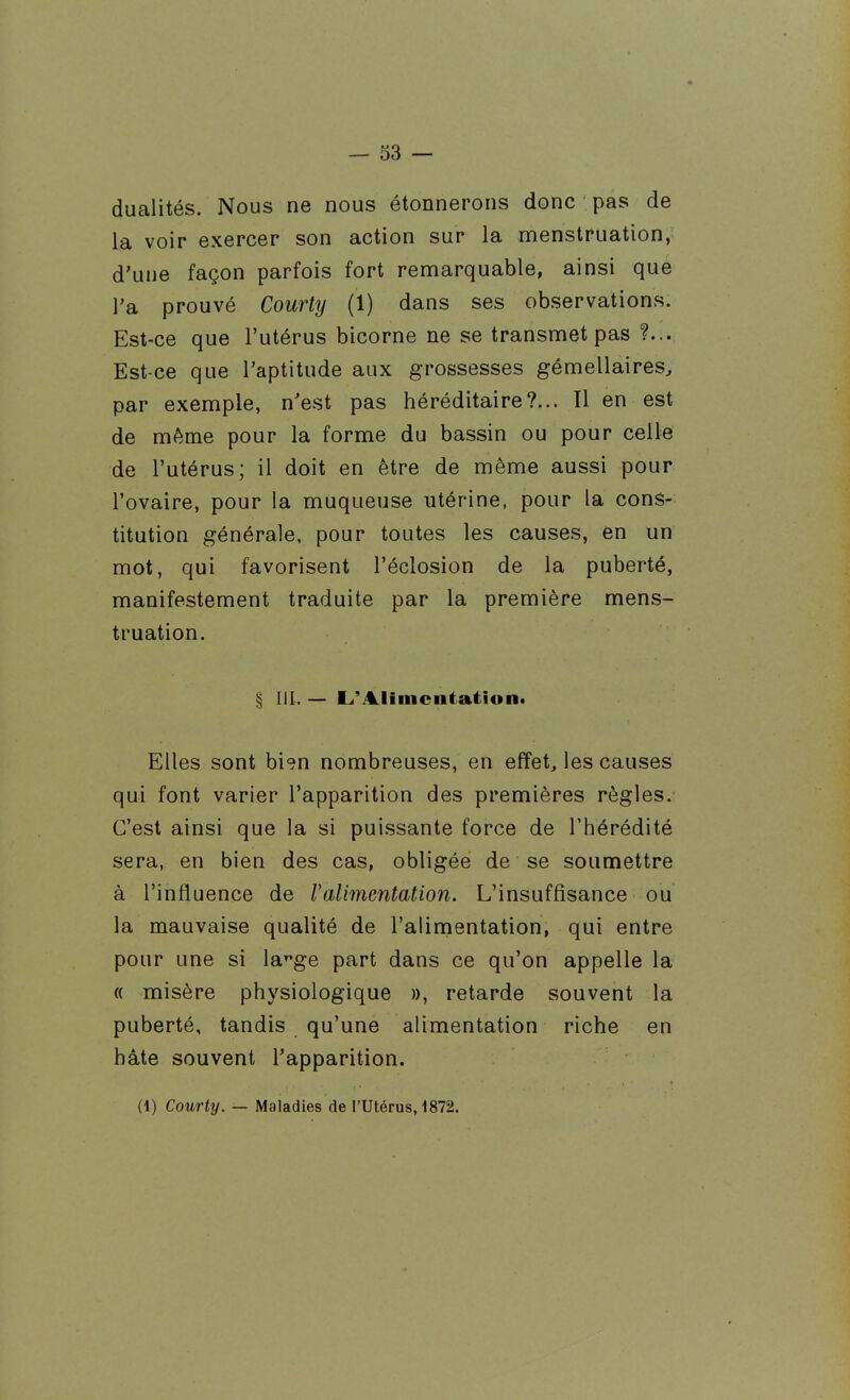 dualités. Nous ne nous étonnerons donc pas de la voir exercer son action sur la menstruation, d'une façon parfois fort remarquable, ainsi que l'a prouvé Courty (1) dans ses observations. Est-ce que l'utérus bicorne ne se transmet pas Est-ce que l'aptitude aux grossesses gémellaires, par exemple, n'est pas héréditaire?... Tl en est de même pour la forme du bassin ou pour celle de l'utérus; il doit en être de même aussi pour l'ovaire, pour la muqueuse utérine, pour la cons- titution générale, pour toutes les causes, en un mot, qui favorisent l'éclosion de la puberté, manifestement traduite par la première mens- truation. § m. — L'Alimciitatîont Elles sont bien nombreuses, en effet, les causes qui font varier l'apparition des premières règles. C'est ainsi que la si puissante force de l'hérédité sera, en bien des cas, obligée de se soumettre à l'influence de 1 alimentation. L'insuffisance ou la mauvaise qualité de l'alimentation, qui entre pour une si la'^ge part dans ce qu'on appelle la « misère physiologique », retarde souvent la puberté, tandis qu'une alimentation riche en hâte souvent l'apparition. (1) Courty. — Maladies de l'Utérus, 1872.
