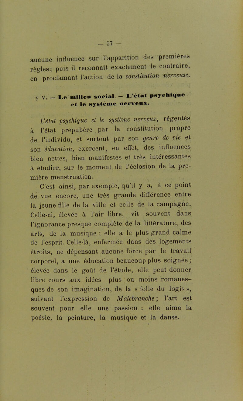 aucune influence sur l'apparition des premières règles; puis il reconnaît exactennent le contraire, en proclamant l'action de la constitution nerveuse. § V. — Le milieu social. - L'état psychique et le système nerveux. Vétat psychique et le système nerveux, régentés à l'état prépubère par la constitution propre de l'individu, et surtout par son genre de vie et son éducation, exercent, en effet, des influences bien nettes, bien manifestes et très intéressantes à étudier, sur le moment de l'éclosion de la pre- mière menstruation. C'est ainsi, par exemple, qu'il y a, à ce point de vue encore, une très grande différence entre la jeune fille de la ville et celle de la campagne. Celle-ci, élevée à l'air libre, vit souvent dans l'ignorance presque complète de la littérature, des arts^ de la musique ; elle a le plus grand calme de l'esprit. Celle-là, enfermée dans des logements étroits, ne dépensant aucune force par le travail corporel, a une éducation beaucoup plus soignée; élevée dans le goût de l'étude, elle peut donner libre cours aux idées plus ou moins romanes- ques de son imagination, de la «folle du logis», suivant l'expression de Malebranche ; l'art est souvent pour elle une passion : elle aime la poésie, la peinture, la musique et la danse.