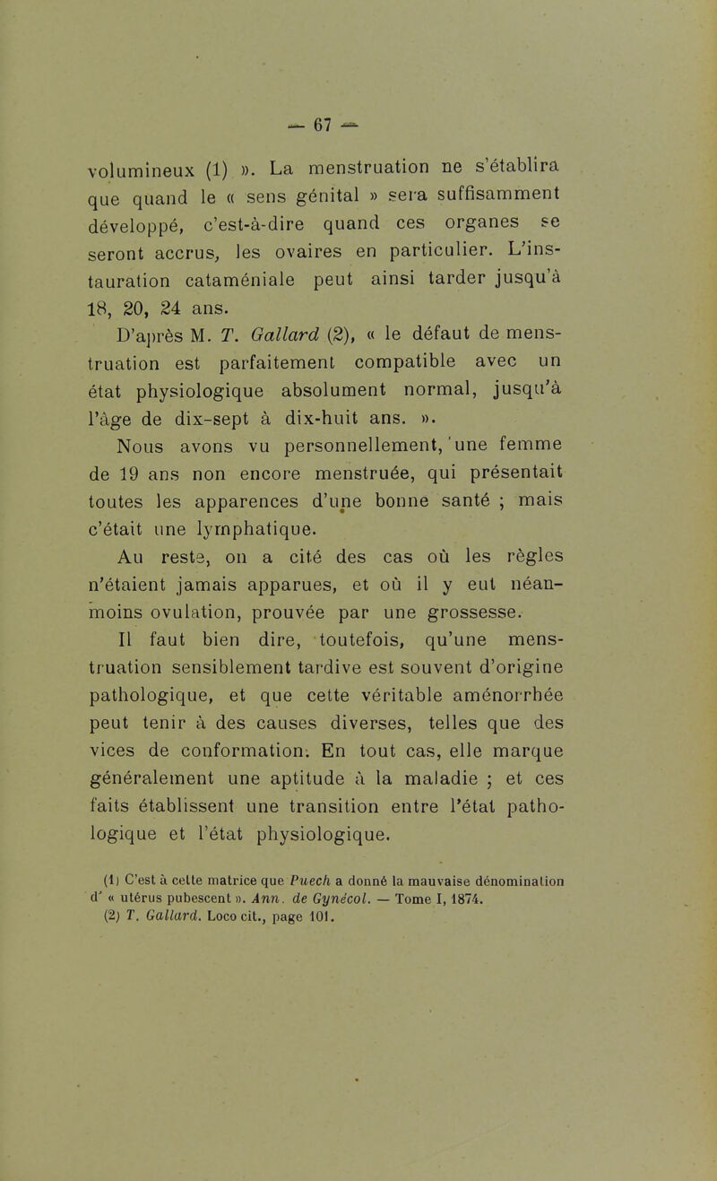 volumineux (1) )). La menstruation ne s'établira que quand le « sens génital » sera suffisamment développé, c'est-à-dire quand ces organes se seront accrus, les ovaires en particulier. L'ins- tauration cataméniale peut ainsi tarder jusqu'à 18, 20, 24 ans. D'aj)rès M. T. Oallard (2), « le défaut de mens- truation est parfaitement compatible avec un état physiologique absolument normal, jusqu'à l'âge de dix-sept à dix-huit ans. ». Nous avons vu personnellement,'une femme de 19 ans non encore menstruée, qui présentait toutes les apparences d'une bonne santé ; mais c'était une lymphatique. Au reste, on a cité des cas où les règles n'étaient jamais apparues, et où il y eut néan- moins ovulation, prouvée par une grossesse. Il faut bien dire, toutefois, qu'une mens- truation sensiblement tardive est souvent d'origine pathologique, et que cette véritable aménorrhée peut tenir à des causes diverses, telles que des vices de conformation; En tout cas, elle marque généralement une aptitude à la maladie ; et ces faits établissent une transition entre l'état patho- logique et l'état physiologique. (1) C'est à celte matrice que Puech a donné la mauvaise dénomination d'« utérus pubescent ». Ann. de Gynécol. — Tome 1,1874. (2; T. Gallard. Loco cit., page 101.