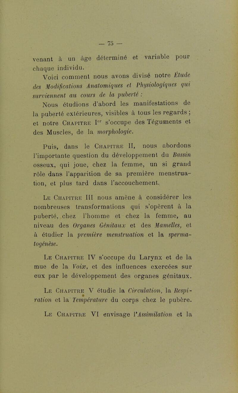 venant à un âge déterminé et variable pour chaque individu. Voici comment nous avons divisé notre Étude des Modifications Anatomiques et Physiologiques qui surviennent au cours de la puberté : Nous étudions d'abord les manifestations de la puberté extérieures, visibles à tous les regards; et notre Chapitre s'occupe des Téguments et des Muscles, de la morphologie. Puis, dans le Chapitre II, nous abordons l'importante question du développement du Bassin osseux, qui joue, chez la femme, un si grand rôle dans l'apparition de sa première menstrua- tion, et plus tard dans l'accouchement. Le Chapitre III nous amène à considérer les nombreuses transformations qui s'opèrent à la puberté, chez l'homme et chez la femme, au niveau des Organes Génitaux et des Mamelles, et à étudier la première menstruation et la sperma- îogénèse. Le Chapitre IV s'occupe du Larynx et de la mue de la Voix, et des influences exercées sur eux par le développement des organes génitaux. Le Chapitre V étudie la Circulation, la Respi- « ration et la. Température du corps chez le pubère. Le Chapitre VI envisage i*Assimilation et la