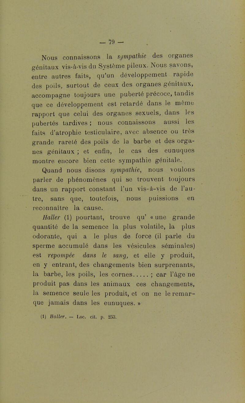 Nous connaissons la sympathie des organes génitaux vis-à-vis du Système pileux. Nous savons, entre autres faits, qu'un développement rapide des poils, surtout de ceux des organes génitaux, accompagne toujours une puberté précoce, tandis que ce développement est retardé dans le même rapport que celui des organes sexuels, dans les pubertés tardives ; nous connaissons aussi les faits d'atrophie tesliculaire, avec absence ou très grande rareté des poils de la barbe et des orga- nes génitaux ; et enfin, le cas des eunuques montre encore bien cette sympathie génitale. Quand nous disons sympathie, nous voulons parler de phénomènes qui se trouvent toujours dans un rapport constant l'un vis-à-vis de l'au- tre, sans que, toutefois, nous puissions en reconnaître la cause. Haller (1) pourtant, trouve qu' « une grande quantité de la semence la plus volatile, la plus odorante, qui a le plus de force (il parle du sperme accumulé dans les vésicules séminales) est repompée dans le sang, et elle y produit, en y entrant, des changements bien surprenants, la barbe, les poils, les cornes ; car l'âge ne produit pas dans les animaux ces changements, la semence seule les produit, et on ne le remar- que jamais dans les eunuques. » (1) Haller. — Loc. cit. p. 253.