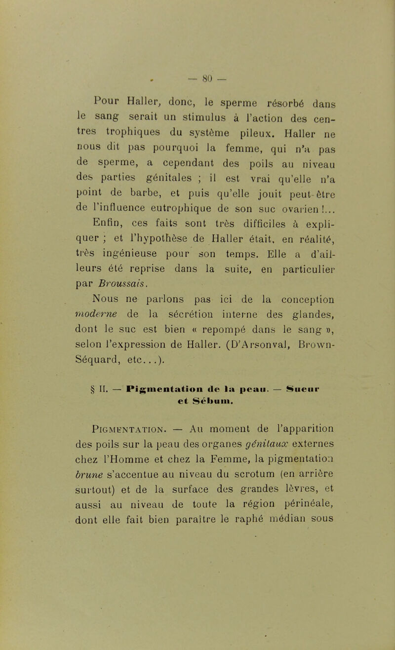 Pour Haller, donc, le sperme résorbé dans le sang serait un stimulus à l'action des cen- tres trophiques du système pileux. Haller ne nous dit pas pourquoi la femme, qui n'a pas de sperme, a cependant des poils au niveau des parties génitales ; il est vrai qu'elle n'a point de barbe, et puis qu'elle jouit peut-être de l'influence eutrophique de son suc ovarien!... Enfin, ces faits sont très difficiles à expli- quer ; et l'hypothèse de Haller était, en réalité, très ingénieuse pour son temps. Elle a d'ail- leurs été reprise dans la suite, en particulier par Brous sais. Nous ne parlons pas ici de la conception moderne de la sécrétion interne des glandes, dont le suc est bien « repompé dans le sang », selon l'expression de Haller. (D'Arsonval, Brown- Séquard, etc...), § II. — Pigmentation de la peau. — Sueur et Sébum. Pigmentation. — Au moment de l'apparition des poils sur la peau des organes génilaux externes chez l'Homme et chez la Femme, la pigmentation brune s'accentue au niveau du scrotum (en arrière surtout) et de la surface des grandes lèvres, et aussi au niveau de toute la région périnéale, dont elle fait bien paraître le raphé médian sous