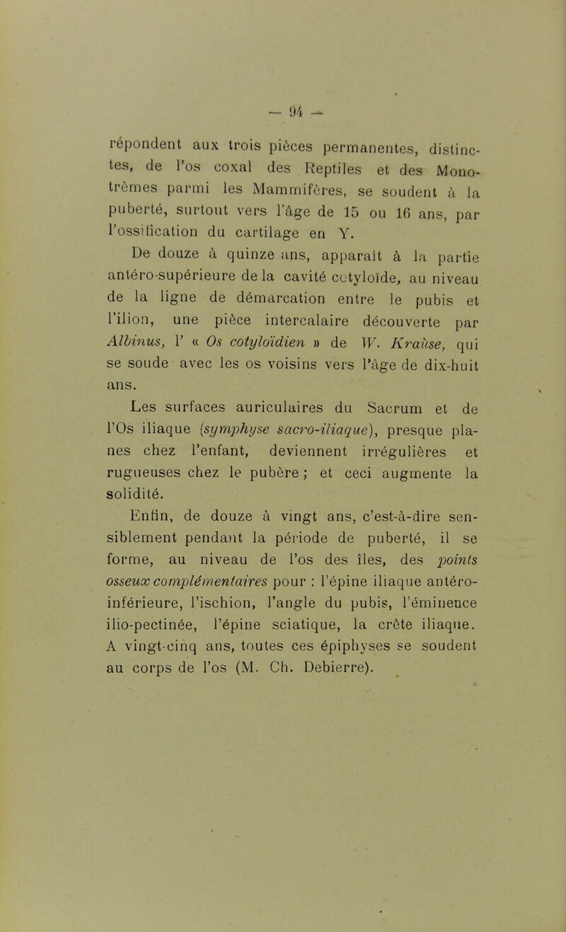 répondent aux trois pièces permanentes, distinc- tes, de l'os coxal des Reptiles et des Mono- trèmes parmi les iMammifùres, se soudent à la puberté, surtout vers l'âge de 15 ou 16 ans, par l'ossitication du cartilage en Y. De douze à quinze ans, apparaît à la partie antéro-supérieure delà cavité cotyloïde, au niveau de la ligne de démarcation entre le pubis et l'ilion, une pièce intercalaire découverte par Albinus, V « Os cotyloïdien » de W. Krahse, qui se soude avec les os voisins vers l'âge de dix-huit ans. Les surfaces auriculaires du Sacrum et de l'Os iliaque [symphyse sacro-iliaque), presque pla- nes chez l'enfant, deviennent irrégulières et rugueuses chez le pubère ; et ceci augmente la solidité. Enfin, de douze à vingt ans, c'est-à-dire sen- siblement penda)it la période de puberté, il se forme, au niveau de l'os des îles, des ^jom^s osseux complémentaires pour : l'épine iliaque antéro- inférieure, l'ischion, l'angle du pubis, l'éminence ilio-pectinée, l'épine sciatique, la crête iliaque. A vingt-cinq ans, toutes ces épiphyses se soudent au corps de l'os (M. Ch. Debierre).