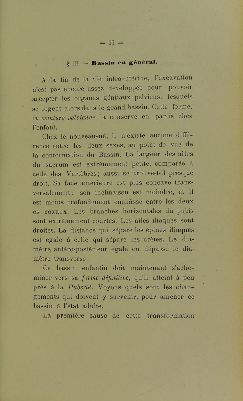 - 93 — § III. — Bassin en général. A la fin de la vie intra-utérine, l'excavation n'est pas encore assez développée pour pouvoir accepter les organes génitaux pelviens, lesquels se logent alors dans le grand bassin. Cette forme, la ceinture pelmenne la conserve en partie chez l'enfant. Chez le nouveau-né, il n'existe aucune diffé- rence entre les deux sexes, au point de vue de la conformation du Bassin. La largeur des ailes du sacrum est extrêmement petite, comparée à celle des Vertèbres; aussi se trouve-t-il presque droit. Sa face antérieure est plus concave trans- versalement; son inclinaison est moindre, et il est moins profondément enchâssé entre les deux os coxaux. L3S branches horizontales du pubis sont extrêmement courtes. Les ailes iliaques sont droites. La distance qui sépare les épines iliaques est égale à celle qui sépare les crêtes. Le dia- mètre antéro-postérieur égale ou dépasse le dia- mètre transverse. Ce bassin enfantin doit maintenant s'ache- miner vers sa forme défimlive, qu'il atteint à peu près à la Puberté. Voyons quels sont les chan- gements qui doivent y suryenir, pour amener ce bassin à l'état adulte. La première cause de cette transformation