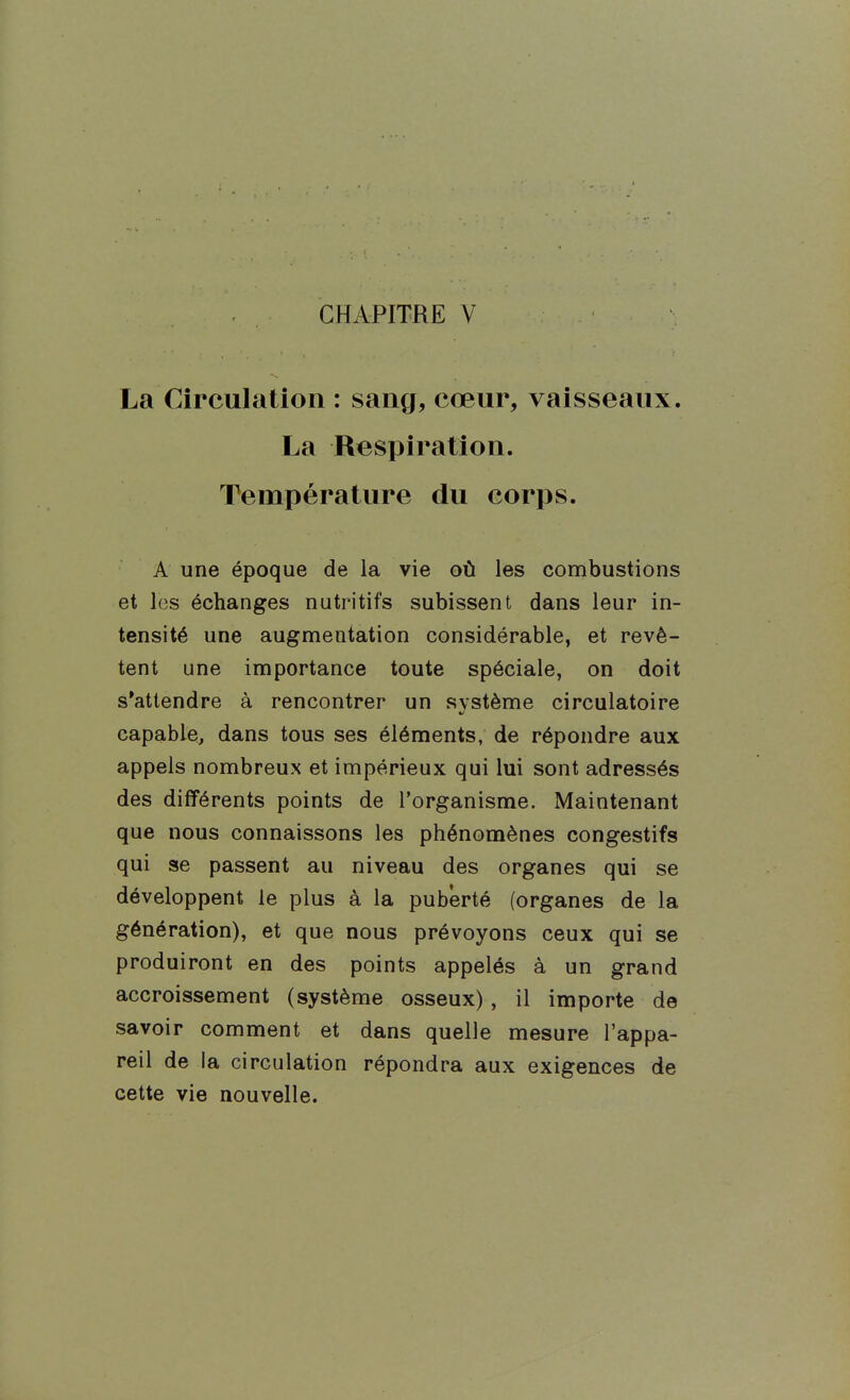 CHAPITRE V La Circulation : sang, cœur, vaisseaux. La Respiration. Température du corps. A une époque de la vie où les combustions et les échanges nutritifs subissent dans leur in- tensité une augmentation considérable, et revê- tent une importance toute spéciale, on doit s'attendre à rencontrer un système circulatoire capable, dans tous ses éléments, de répondre aux appels nombreux et impérieux qui lui sont adressés des différents points de l'organisme. Maintenant que nous connaissons les phénomènes congestifs qui se passent au niveau des organes qui se développent le plus à la puberté (organes de la génération), et que nous prévoyons ceux qui se produiront en des points appelés à un grand accroissement (système osseux), il importe de savoir comment et dans quelle mesure l'appa- reil de la circulation répondra aux exigences de cette vie nouvelle.