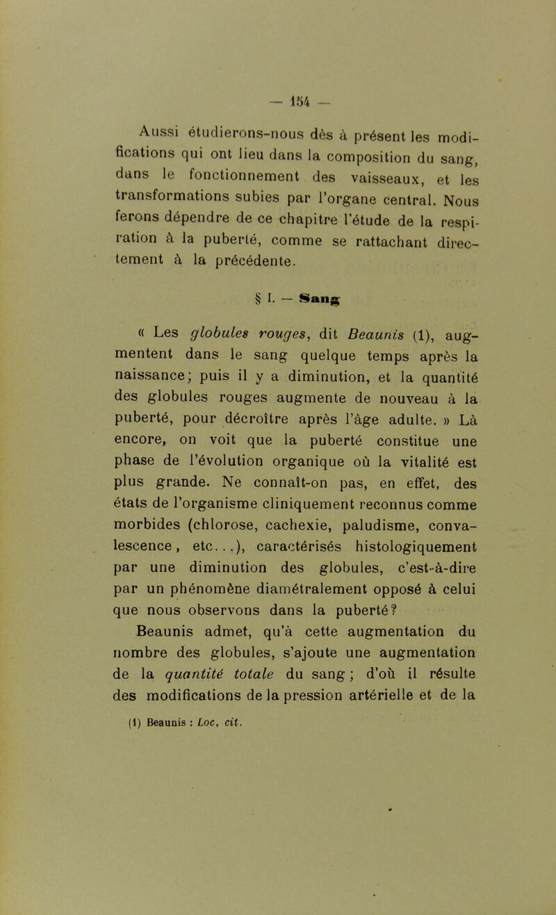 Aussi étudierons-nous dès à présent les modi- fications qui ont lieu dans la composition du sang, dans le fonctionnement des vaisseaux, et les transformations subies par l'organe central. Nous ferons dépendre de ce chapitre l'étude de la respi- ration à la puberté, comme se rattachant direc- tement à la précédente. § I. — Sang « Les globules rouges, dit Beaunis (1), aug- mentent dans le sang quelque temps après la naissance; puis il y a diminution, et la quantité des globules rouges augmente de nouveau à la puberté, pour décroître après l'âge adulte. » Là encore, on voit que la puberté constitue une phase de l'évolution organique où la vitalité est plus grande. Ne connaît-on pas, en effet, des états de l'organisme cliniquement reconnus comme morbides (chlorose, cachexie, paludisme, conva- lescence, etc...), caractérisés histologiquement par une diminution des globules, c'est-à-dire par un phénomène diamétralement opposé à celui que nous observons dans la puberté? Beaunis admet, qu'à cette augmentation du nombre des globules, s'ajoute une augmentation de la quantité totale du sang ; d'où il résulte des modifications de la pression artérielle et de la (1) Beaunis : Loc, cit.