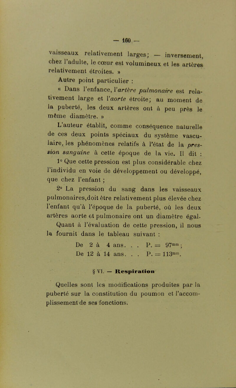 — IflO — vaisseaux relativement larges; — inversement, chez l'adulte, le cœur est volumineux et les artères relativement étroites. » Autre point particulier : « Dans l'enfance, Vartère pulmonaire est rela- tivement large et Vaorte étroite; au moment de la puberté, les deux artères ont à peu près le même diamètre. » L'auteur établit, comme conséquence naturelle de ces deux points spéciaux du système vascu- laire, les phénomènes relatifs à l'état de la pres- sion sanguine à cette époque de la vie. Il dit : 1° Que cette pression est plus considérable chez l'individu en voie de développement ou développé, que chez l'enfant ; 2° La pression du sang dans les vaisseaux pulmonaires,doit être relativement plus élevée chez l'enfant qu'à l'époque de la puberté, où les deux artères aorte et pulmonaire ont un diamètre égal. Quant à l'évaluation de cette pression, il nous la fournit dans le tableau suivant : De 2 à 4 ans. . . P. = g?^; De 12 à 14 ans. . . P. = IIS^. § VI. — Respiration Quelles sont les modifications produites par la puberté sur la constitution du poumon et l'accom- plissement de ses fonctions.