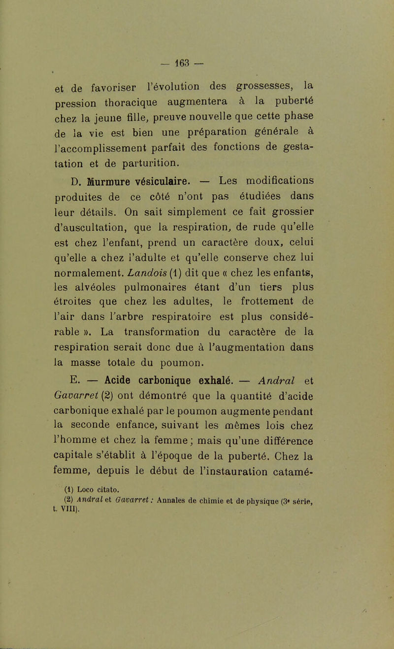 • et de favoriser l'évolution des grossesses, la pression thoracique augmentera à la puberté chez la jeune fille, preuve nouvelle que cette phase de la vie est bien une préparation générale à l'accomplissement parfait des fonctions de gesta- tation et de parturition. D. Murmure vésiculaire. — Les modifications produites de ce côté n'ont pas étudiées dans leur détails. On sait simplement ce fait grossier d'auscultation, que la respiration^ de rude qu'elle est chez l'enfant, prend un caractère doux, celui qu'elle a chez l'adulte et qu'elle conserve chez lui normalement. Landais (1) dit que a chez les enfants, les alvéoles pulmonaires étant d'un tiers plus étroites que chez les adultes, le frottement de l'air dans Tarbre respiratoire est plus considé- rable ». La transformation du caractère de la respiration serait donc due à l'augmentation dans la masse totale du poumon. E. — Acide carbonique exhalé. — Andral et Gavarret (2) ont démontré que la quantité d'acide carbonique exhalé par le poumon augmente pendant la seconde enfance, suivant les mêmes lois chez l'homme et chez la femme ; mais qu'une différence capitale s'établit à l'époque de la puberté. Chez la femme, depuis le début de l'instauration catamé- (1) Loco citato. (2) Andral et Gavarret : Annales de chimie et de physique (3« série, t. VIII).