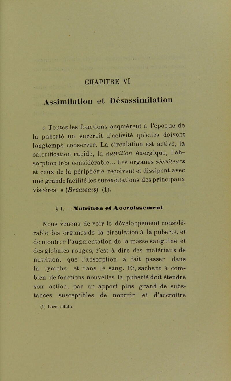CHAPITRE VI Assimilation et Désassimilatioii « Toutes les fonctions acquièrent à l'époque de la puberté un surcroît d'activité qu'elles doivent longtemps conserver. La circulation est active, la calorification rapide, la nutrition énergique, l'ab- sorption très considérable... Les organes sécréteurs et ceux de la périphérie reçoivent et dissipent avec une grande facilité les surexcitations des principaux viscères. « {Broussais) (1). § I. — Hfutrition et Accroissement. Nous venons de voir le développement considé- rable des organes de la circulation à la puberté, et de montrer l'augmentation de la masse sanguine et des globules rouges, c'est-à-dire Hes matériaux de nutrition, que l'absorption a fait passer dans la lymphe et dans le sang. Et, sachant à com- bien de fonctions nouvelles la puberté doit étendre son action, par un apport plus grand de subs- tances susceptibles de nourrir et d'accroître